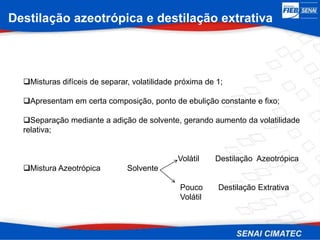 Destilação azeotrópica e destilação extrativa
Misturas difíceis de separar, volatilidade próxima de 1;
Apresentam em certa composição, ponto de ebulição constante e fixo;
Separação mediante a adição de solvente, gerando aumento da volatilidade
relativa;
Volátil Destilação Azeotrópica
Mistura Azeotrópica Solvente
Pouco Destilação Extrativa
Volátil
 