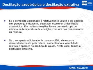 Se o composto adicionado é relativamente volátil e ele aparece
em grande quantidade no destilado, ocorre uma destilação
azeotrópica. Em muitas situações forma um azeótropo de
mínimo na temperatura de ebulição, com um dos componentes
da mistura.
Se o composto adicionado for pouco volátil, ele escorre
descendentemente pela coluna, aumentando a volatilidade
relativa e aparece no produto de cauda. Neste caso, temos a
destilação extrativa.
Destilação azeotrópica e destilação extrativa
 