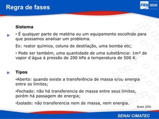 Regra de fases
Sistema
• É qualquer parte de matéria ou um equipamento escolhido para
que possamos analisar um problema.
Ex: reator químico, coluna de destilação, uma bomba etc;
• Pode ser também, uma quantidade de uma substâmcia: 1m³ de
vapor d´água à pressão de 200 kPa a temperatura de 500 K.
Tipos
•Aberto: quando existe a transferência de massa e/ou energia
entre os limites;
•Fechado: não há transferencia de massa entre seus limites,
porém há passagem de energia;
•Isolado: não transferencia nem de massa, nem energia.
Brasil, 2004
 