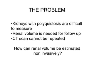 THE PROBLEM 
• Kidneys with polyquistosis are difficult 
to measure 
• Renal volume is needed for follow up 
• CT scan cannot be repeated 
How can renal volume be estimated 
non invasively? 
 