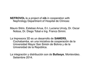 NEFROVOL is a project of nib in cooperation with 
Nephrology Department of Hospital de Clínicas: 
Mauro Sitrin, Esteban Arrua, D.I. Luciana Urruty, Dr. Oscar 
Noboa, Dr. Diego Tobal e Ing. Franco Simini. 
La Impresora 3D es un desarrollo de SAWERS, 
Cochabamba, en una iniciativa de cooperación de la 
Universidad Mayor San Simón de Bolivia y de la 
Universidad de la República. 
La integración y distribución son de Bullseye, Montevideo. 
Setiembre 2014. 
 