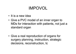IMPOVOL 
• It is a new idea 
• Give a PVC model of an inner organ to 
MDs for interaction with patients, not just a 
standard organ 
• Give a real reproduction of organs for 
surgery planning, instruction, strategic 
decisions, reconstruction, tc 
 