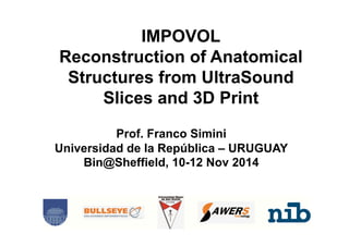 IMPOVOL 
Reconstruction of Anatomical 
Structures from UltraSound 
Slices and 3D Print 
Prof. Franco Simini 
Universidad de la República – URUGUAY 
Bin@Sheffield, 10-12 Nov 2014 
 