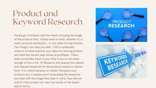 Product and
Keyword Research
People go in Amazon with the intent of buying the image
of the products they initially have in mind, whether it's a
need, personal satisfaction , or any other driving motives.
Two things I can help you with: (1)Do a systematic
research of what matches your idea of a winning product
and what the market data shows as profitable. These
tasks would take most of your time if you're not smart
enough to hire a VA. (2) Research and analyze the related
and relevant keywords for the products based on market
tools. It is critical because no matter how good your
products are, if people aren't associating the keywords
you have with the image they have in mind, they will not
look for that product nor see it as results of the keyed
search terms.
 