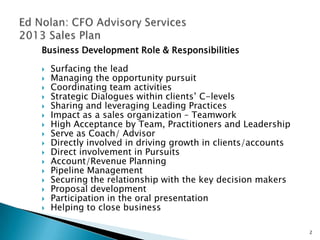 Business Development Role & Responsibilities

   Surfacing the lead
   Managing the opportunity pursuit
   Coordinating team activities
   Strategic Dialogues within clients’ C-levels
   Sharing and leveraging Leading Practices
   Impact as a sales organization – Teamwork
   High Acceptance by Team, Practitioners and Leadership
   Serve as Coach/ Advisor
   Directly involved in driving growth in clients/accounts
   Direct involvement in Pursuits
   Account/Revenue Planning
   Pipeline Management
   Securing the relationship with the key decision makers
   Proposal development
   Participation in the oral presentation
   Helping to close business

                                                              2
 