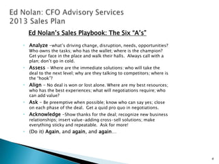 Ed Nolan’s Sales Playbook: The Six “A’s”
• Analyze –what’s driving change, disruption, needs, opportunities?
  Who owns the tasks; who has the wallet; where is the champion?
  Get your face in the place and walk their halls. Always call with a
  plan; don’t go in cold.
• Assess - Where are the immediate solutions: who will take the
  deal to the next level; why are they talking to competitors; where is
  the “hook”?
• Align – No deal is won or lost alone. Where are my best resources;
  who has the best experiences; what will negotiations require; who
  can add value?
• Ask – Be preemptive when possible; know who can say yes; close
  on each phase of the deal. Get a quid pro quo in negotiations.
• Acknowledge –Show thanks for the deal; recognize new business
  relationships; insert value-adding cross-sell solutions; make
  everything sticky and repeatable. Ask for more!
• (Do it) Again, and again, and again…




                                                                          4
 