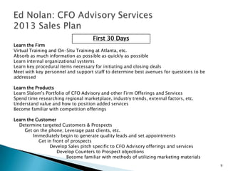 First 30 Days
Learn the Firm
Virtual Training and On-Situ Training at Atlanta, etc.
Absorb as much information as possible as quickly as possible
Learn internal organizational systems
Learn key procedural items necessary for initiating and closing deals
Meet with key personnel and support staff to determine best avenues for questions to be
addressed

Learn the Products
Learn Slalom's Portfolio of CFO Advisory and other Firm Offerings and Services
Spend time researching regional marketplace, industry trends, external factors, etc.
Understand value and how to position added services
Become familiar with competition offerings

Learn the Customer
  Determine targeted Customers & Prospects
     Get on the phone; Leverage past clients, etc.
         Immediately begin to generate quality leads and set appointments
           Get in front of prospects
                Develop Sales pitch specific to CFO Advisory offerings and services
                    Develop Counters to Prospect objections
                         Become familiar with methods of utilizing marketing materials
                                                                                          9
 