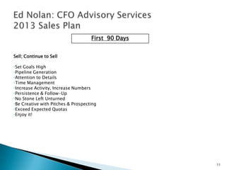 First 90 Days


Sell; Continue to Sell

•Set Goals High
•Pipeline Generation
•Attention to Details
•Time Management
•Increase Activity, Increase Numbers
•Persistence & Follow-Up
•No Stone Left Unturned
•Be Creative with Pitches & Prospecting
•Exceed Expected Quotas
•Enjoy it!




                                                    11
 