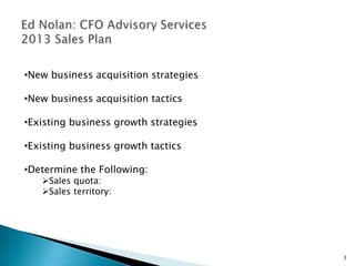 •New business acquisition strategies

•New business acquisition tactics

•Existing business growth strategies

•Existing business growth tactics

•Determine the Following:
   Sales quota:
   Sales territory:




                                       3
 