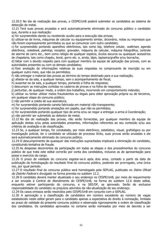 11
12.20.5 No dia de realização das provas, o CESPE/UnB poderá submeter os candidatos ao sistema de
detecção de metal.
12.21 Terá suas provas anuladas e será automaticamente eliminado do concurso público o candidato
que, durante a sua realização:
a) for surpreendido dando ou recebendo auxílio para a execução das provas;
b) utilizar-se de livros, máquinas de calcular ou equipamento similar, dicionário, notas ou impressos que
não forem expressamente permitidos ou que se comunicar com outro candidato;
c) for surpreendido portando aparelhos eletrônicos, tais como bip, telefone celular, walkman, agenda
eletrônica, notebook, palmtop, receptor, gravador, máquina de calcular, máquina fotográfica, controle
de alarme de carro etc., bem como relógio de qualquer espécie, óculos escuros ou quaisquer acessórios
de chapelaria, tais como chapéu, boné, gorro etc. e, ainda, lápis, lapiseira/grafite e/ou borracha;
d) faltar com o devido respeito para com qualquer membro da equipe de aplicação das provas, com as
autoridades presentes ou com os demais candidatos;
e) fizer anotação de informações relativas às suas respostas no comprovante de inscrição ou em
qualquer outro meio, que não os permitidos;
f) não entregar o material das provas ao término do tempo destinado para a sua realização;
g) afastar-se da sala, a qualquer tempo, sem o acompanhamento de fiscal;
h) ausentar-se da sala, a qualquer tempo, portando a folha de respostas;
i) descumprir as instruções contidas no caderno de provas e na folha de respostas;
j) perturbar, de qualquer modo, a ordem dos trabalhos, incorrendo em comportamento indevido;
k) utilizar ou tentar utilizar meios fraudulentos ou ilegais para obter aprovação própria ou de terceiros,
em qualquer etapa do concurso público;
l) não permitir a coleta de sua assinatura;
m) for surpreendido portando caneta fabricada em material não-transparente;
n) for surpreendido portando anotações em papéis, que não os permitidos;
o) for surpreendido portando qualquer tipo de arma e/ou se negar a entregar a arma à Coordenação;
p) não permitir ser submetido ao detector de metal.
12.22 No dia de realização das provas, não serão fornecidas, por qualquer membro da equipe de
aplicação destas e/ou pelas autoridades presentes, informações referentes ao seu conteúdo e/ou aos
critérios de avaliação e de classificação.
12.23 Se, a qualquer tempo, for constatado, por meio eletrônico, estatístico, visual, grafológico ou por
investigação policial, ter o candidato se utilizado de processo ilícito, suas provas serão anuladas e ele
será automaticamente eliminado do concurso público.
12.24 O descumprimento de quaisquer das instruções supracitadas implicará a eliminação do candidato,
constituindo tentativa de fraude.
12.25 As despesas decorrentes da participação em todas as etapas e dos procedimentos do concurso
público de que trata este edital correrão por conta dos candidatos, inclusive as de apresentação para
posse e exercício do cargo.
12.26 O prazo de validade do concurso esgotar-se-á após dois anos, contado a partir da data de
publicação da homologação do resultado final do concurso público, podendo ser prorrogado, uma única
vez, por igual período.
12.27 O resultado final do concurso público será homologado pela SEPLAG, publicado no Diário Oficial
do Distrito Federal e divulgado na forma prevista no subitem 12.2.
12.28 O candidato deverá manter atualizado o seu endereço no CESPE/UnB, por meio de requerimento
a ser enviado à Central de Atendimento do CESPE/UnB, na forma do subitem 12.6 deste edital,
enquanto estiver participando do concurso, e na SEE/DF, se aprovado. Serão de exclusiva
responsabilidade do candidato os prejuízos advindos da não-atualização de seu endereço.
12.29 Os casos omissos serão resolvidos pelo CESPE/UnB em conjunto com a SEPLAG.
12.30 A aprovação e a classificação de candidatos em número excedente ao número de vagas
estabelecido neste edital geram para o candidato apenas a expectativa de direito à nomeação, limitada
ao prazo de validade do presente concurso público e observada rigorosamente a ordem de classificação
dos candidatos. Os candidatos aprovados no certame serão nomeados por meio de decreto a ser
 