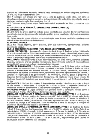 12
publicado no Diário Oficial do Distrito Federal e serão convocados por meio de telegrama, conforme a
Lei nº 1.327, de 26 de dezembro de 1996.
12.31 A legislação com entrada em vigor após a data de publicação deste edital, bem como as
alterações em dispositivos legais e normativos a ele posteriores, não serão objeto de avaliação, salvo se
listada nos objetos de avaliação constantes do item 13.
12.32 Quaisquer alterações nas regras fixadas neste edital só poderão ser feitas por meio de outro
edital.
13 DOS OBJETOS DE AVALIAÇÃO (HABILIDADES E CONHECIMENTOS)
13.1 HABILIDADES
13.1.1 Os itens das provas objetivas poderão avaliar habilidades que vão além de mero conhecimento
memorizado, abrangendo compreensão, aplicação, análise, síntese e avaliação, valorizando a capacidade
de raciocínio.
13.1.2 Cada item das provas objetivas poderá contemplar mais de uma habilidade e conhecimentos
relativos a mais de uma área de conhecimento.
13.2 CONHECIMENTOS
13.2.1 Nas provas objetivas, serão avaliados, além das habilidades, conhecimentos, conforme
especificação a seguir.
13.2.1.1 CONHECIMENTOS GERAIS (PARA TODAS AS ESPECIALIDADES)
LÍNGUA PORTUGUESA: 1 Compreensão e interpretação de textos. 2 Tipologia textual. 3 Ortografia
oficial. 4 Acentuação gráfica. 5 Emprego das classes de palavras. 6 Emprego do sinal indicativo de crase.
7 Sintaxe da oração e do período. 8 Pontuação. 9 Concordância nominal e verbal. 10 Regência nominal e
verbal. 11 Significação das palavras. 12 Redação de correspondências oficiais.
ATUALIDADES: Tópicos relevantes e atuais de diversas áreas, tais como política, economia, sociedade,
educação, tecnologia, energia, relações internacionais, desenvolvimento sustentável, responsabilidade
socioambiental, segurança e ecologia e suas vinculações históricas.
NOÇÕES DE INFORMÁTICA: 1 Sistema operacional e ambiente Linux. 2 Edição de textos, planilhas e
apresentações em ambiente Linux. 3 Sistema operacional e ambiente Windows. 4 Edição de textos,
planilhas e apresentações em ambiente Windows. 5 Conceitos básicos, ferramentas, aplicativos e
procedimentos de Internet. 6 Conceitos básicos, ferramentas, aplicativos e procedimentos de Intranet. 7
Conceitos de organização e de gerenciamento de informações, arquivos, pastas e programas. 8
Segurança da informação. 8.1 Procedimentos de segurança. 8.2 Noções de vírus e pragas virtuais. 8.3
Noções de firewall. 8.4 Aplicativos para segurança (anti-vírus, anti-spyware, etc). 8.5 Procedimentos de
backup.
MATEMÁTICA: 1 Princípios de contagem. 2 Sistema legal de medidas. 3 Razões e proporções. 4 Regras
de três simples. 5 Porcentagens. 6 Equações de 1º e de 2º graus. 7 Sequências numéricas. 8
Progressões aritméticas e geométricas. 9 Juros simples e compostos. 10 Funções e gráficos.
RACIOCÍNIO LÓGICO: 1 Lógica sentencial e de primeira ordem. 2 Contagem: princípio aditivo e
multiplicativo. 3 Arranjo. 4 Permutação. 5 Combinação simples e com repetição.
LEGISLAÇÃO (EXCETO PARA A ESPECIALIDADE APOIO ADMINISTRATIVO): 1 Lei Orgânica do
Distrito Federal. 2 Regime Jurídico dos Servidores do GDF: Lei nº 8.112/90, adotada pelo Distrito
Federal por meio da Lei nº 197/91 e legislação distrital superveniente. 3 Carreira de Assistência à
Educação do Distrito Federal (Lei Distrital nº 3.319/2004, regulamentada pelo Decreto nº 24.491/2004).
4 Estatuto da Criança e do Adolescente. 5 Lei de Diretrizes e Bases da Educação. 6 Princípios de
organização e funcionamento escolar na atual LDBEN.
LEGISLAÇÃO (PARA A ESPECIALIDADE APOIO ADMINISTRATIVO): 1 Lei Orgânica do Distrito
Federal. 2 Regime Jurídico dos Servidores do GDF: Lei nº 8.112/90, adotada pelo Distrito Federal por
meio da Lei nº 197/91 e legislação distrital superveniente. 3 Carreira de Assistência à Educação do
Distrito Federal (Lei Distrital nº 3.319/2004, regulamentada pelo Decreto nº 24.491/2004). 4 Estatuto da
Criança e do Adolescente. 5 Lei de Diretrizes e Bases da Educação. 6 Princípios de organização e
funcionamento escolar na atual LDBEN. 7 Lei nº 4.036/2007, regulamentada pelo Decreto nº
29.200/2008. 8 Lei nº 8.666/93 e suas alterações.
 