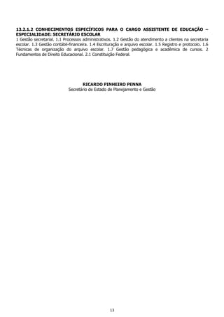 13
13.2.1.2 CONHECIMENTOS ESPECÍFICOS PARA O CARGO ASSISTENTE DE EDUCAÇÃO –
ESPECIALIDADE: SECRETÁRIO ESCOLAR
1 Gestão secretarial. 1.1 Processos administrativos. 1.2 Gestão do atendimento a clientes na secretaria
escolar. 1.3 Gestão contábil-financeira. 1.4 Escrituração e arquivo escolar. 1.5 Registro e protocolo. 1.6
Técnicas de organização do arquivo escolar. 1.7 Gestão pedagógica e acadêmica de cursos. 2
Fundamentos de Direito Educacional. 2.1 Constituição Federal.
RICARDO PINHEIRO PENNA
Secretário de Estado de Planejamento e Gestão
 