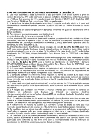 2
3 DAS VAGAS DESTINADAS A CANDIDATOS PORTADORES DE DEFICIÊNCIA
3.1 Das vagas destinadas a cada especialidade e das que vierem a ser criadas durante o prazo de
validade do concurso, 20% serão reservadas às pessoas portadoras de deficiência, conforme previsto na
Lei nº 160, de 2 de setembro de 1991, regulamentada pelo Decreto nº 13.897, de 14 de abril de 1992,
e no Decreto nº 21.688, de 7 de novembro de 2000, e suas alterações.
3.1.1 Na hipótese da aplicação do disposto no subitem 3.1 resultar em fração inferior a 1 (um), será
desconsiderada a reserva em questão, conforme Decisão nº 156/2005 do Tribunal de Contas do Distrito
Federal.
3.1.2 O candidato que se declarar portador de deficiência concorrerá em igualdade de condições com os
demais candidatos.
3.2 Para concorrer a uma dessas vagas, o candidato deverá:
a) no ato da inscrição, declarar-se portador de deficiência;
b) cópia simples do CPF e encaminhar laudo médico original ou cópia autenticada, emitido nos últimos
doze meses, atestando a espécie e o grau ou nível da deficiência, com expressa referência ao código
correspondente da Classificação Internacional de Doenças (CID-10), bem como à provável causa da
deficiência, na forma do subitem 3.2.1.
3.2.1 O candidato portador de deficiência deverá entregar, até o dia 31 de julho de 2009, das 8 horas
às 19 horas (exceto sábado, domingo e feriado), pessoalmente ou por terceiro, o laudo médico (original
ou cópia autenticada) a que se refere a alínea “b” do subitem 3.2 e cópia simples do CPF, na Central de
Atendimento do CESPE/UnB, Campus Universitário Darcy Ribeiro, Sede do CESPE/UnB – Asa Norte,
Brasília/DF.
3.2.1.1 O candidato poderá, ainda, encaminhar o laudo médico (original ou cópia autenticada) e a cópia
simples do CPF, via SEDEX ou carta registrada com aviso de recebimento, postado impreterivelmente
até o dia 31 de julho de 2009, para a Central de Atendimento do CESPE/UnB – Concurso
SEPLAG/EDUCAÇÃO (laudo médico), Campus Universitário Darcy Ribeiro, Sede do CESPE/UnB – Asa
Norte, Brasília/DF, Caixa Postal 4488, CEP 70904-970.
3.2.2 O fornecimento do laudo médico (original ou cópia autenticada) e da cópia simples do CPF, por
qualquer via, é de responsabilidade exclusiva do candidato. O CESPE/UnB não se responsabiliza por
qualquer tipo de extravio que impeça a chegada do laudo a seu destino.
3.3 O candidato portador de deficiência poderá requerer, na forma do subitem 5.4.9 deste edital,
atendimento especial, no ato da inscrição, para o dia de realização das provas, indicando as condições
de que necessita para a realização destas, conforme artigo 12 e parágrafos do Decreto nº 21.688/2000
e suas alterações.
3.4 O laudo médico (original ou cópia autenticada) e a cópia simples do CPF terão validade somente
para este concurso público e não serão devolvidos, assim como não serão fornecidas cópias desses
documentos.
3.4.1 A relação dos candidatos que tiveram a inscrição deferida para concorrer na condição de
portadores de deficiência será divulgada na Internet, no endereço eletrônico
http://www.cespe.unb.br/concursos/seplag_educacao2009, na ocasião da divulgação do edital de locais
e horários de realização das provas.
3.4.1.1 O candidato disporá de um dia a partir da divulgação da relação citada no subitem anterior para
contestar as razões do indeferimento, pessoalmente ou por meio de fax, e-mail ou via SEDEX, citados no
subitem 12.4 deste edital. Após esse período, não serão aceitos pedidos de revisão.
3.5 A inobservância do disposto no subitem 3.2 acarretará a perda do direito ao pleito das vagas
reservadas aos candidatos em tal condição e o não-atendimento às condições especiais necessárias.
3.6 Os candidatos que, no ato da inscrição, declararem-se portadores de deficiência, se aprovados e
classificados no concurso, terão seus nomes publicados em lista à parte e, caso obtenham classificação
necessária, figurarão também na lista de classificação geral por especialidade.
3.7 Os candidatos que se declararem portadores de deficiência, aprovados e classificados no concurso
público, deverão submeter-se à perícia médica promovida pela SEE/DF, que verificará sobre a sua
qualificação como deficiente ou não, bem como sobre a incompatibilidade entre as atribuições do
especialidade e a deficiência apresentada, quando da sua nomeação.
 