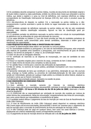 3
3.8 Os candidatos deverão comparecer à perícia médica, munidos de documento de identidade original e
de laudo médico original ou cópia autenticada, emitido nos últimos doze meses que antecedem a perícia
médica, que ateste a espécie e o grau ou nível de deficiência, com expressa referência ao código
correspondente da Classificação Internacional de Doenças (CID-10), bem como à provável causa da
deficiência.
3.9 A não-observância do disposto no subitem 3.8, a reprovação na perícia médica ou o não-
comparecimento à perícia acarretará a perda do direito às vagas reservadas aos candidatos em tais
condições.
3.10 O candidato portador de deficiência reprovado na perícia médica por não ter sido considerado
deficiente, caso obtenha classificação necessária, figurará na lista de classificação geral por
especialidade.
3.11 O candidato portador de deficiência reprovado na perícia médica em virtude de incompatibilidade
da deficiência com as atribuições do cargo será eliminado do concurso.
3.12 As vagas definidas no subitem 3.1 que não forem providas por falta de candidatos portadores de
deficiência aprovados serão preenchidas pelos demais candidatos, observada a ordem geral de
classificação por especialidade.
4 DOS REQUISITOS BÁSICOS PARA A INVESTIDURA NO CARGO
4.1 Cumprir as determinações deste edital e ser aprovado no concurso público.
4.2 Ter nacionalidade brasileira ou portuguesa e, em caso de nacionalidade portuguesa, estar amparado
pelo estatuto de igualdade entre brasileiros e portugueses, com reconhecimento de gozo de direitos
políticos, nos termos do parágrafo 1º, artigo 12, da Constituição Federal.
4.3 Estar em dia com as obrigações eleitorais.
4.4 Ter certificado de reservista ou de dispensa de incorporação, em caso de candidato do sexo
masculino.
4.5 Possuir os requisitos exigidos para o exercício do cargo, constantes do item 2 deste edital.
4.6 Ter idade mínima de dezoito anos completos na data da posse.
4.7 Ter aptidão física e mental para o exercício das atribuições da especialidade.
4.8 Não ter sofrido, no exercício de função pública, penalidade incompatível com nova investidura em
cargo público.
4.9 Apresentar declaração de bens que constituem o seu patrimônio, declaração de que não acumula
cargo, emprego ou função pública, ou proventos de inatividade,declaração de não estar cumprindo
sanção por inidoneidade, aplicada por qualquer órgão público ou entidade da esfera federal, estadual ou
municipal e outras que se fizerem necessárias.
4.10 Apresentar documentação pessoal, necessária na ocasião da posse.
5 DAS INSCRIÇÕES NO CONCURSO PÚBLICO
5.1 TAXA: R$ 45,00.
5.1.1 Será admitida a inscrição somente via Internet, no endereço eletrônico
http://www.cespe.unb.br/concursos/seplag_educacao2009, solicitada no período entre 10 horas do dia
9 de julho de 2009 e 23 horas e 59 minutos do dia 30 de julho de 2009, observado o horário
oficial de Brasília/DF.
5.1.2 O CESPE/UnB não se responsabilizará por solicitação de inscrição não recebida por motivos de
ordem técnica dos computadores, falhas de comunicação, congestionamento das linhas de comunicação,
bem como outros fatores que impossibilitem a transferência de dados.
5.2 O candidato poderá efetuar o pagamento da taxa de inscrição por meio da Guia de Recolhimento da
União (GRU Cobrança).
5.2.1 A Guia de Recolhimento da União (GRU Cobrança) estará disponível no endereço eletrônico
http://www.cespe.unb.br/concursos/seplag_educacao2009 e deverá ser impressa para o pagamento da
taxa de inscrição após a conclusão do preenchimento da ficha de solicitação de inscrição online.
5.2.2 A GRU Cobrança pode ser paga em qualquer banco, bem como nas casas lotéricas e Correios,
obedecendo aos critérios estabelecidos nesses correspondentes bancários.
5.2.3 O pagamento da taxa de inscrição deverá ser efetuado até o dia 31 de julho de 2009.
 