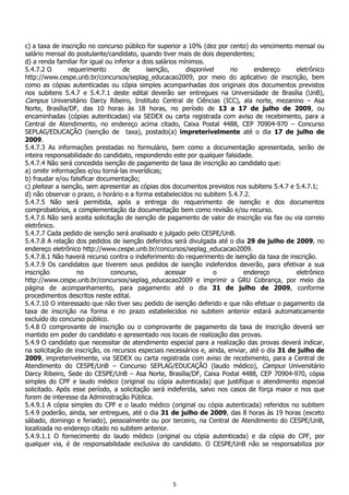 5
c) a taxa de inscrição no concurso público for superior a 10% (dez por cento) do vencimento mensal ou
salário mensal do postulante/candidato, quando tiver mais de dois dependentes;
d) a renda familiar for igual ou inferior a dois salários mínimos.
5.4.7.2 O requerimento de isenção, disponível no endereço eletrônico
http://www.cespe.unb.br/concursos/seplag_educacao2009, por meio do aplicativo de inscrição, bem
como as cópias autenticadas ou cópia simples acompanhadas dos originais dos documentos previstos
nos subitens 5.4.7 e 5.4.7.1 deste edital deverão ser entregues na Universidade de Brasília (UnB),
Campus Universitário Darcy Ribeiro, Instituto Central de Ciências (ICC), ala norte, mezanino – Asa
Norte, Brasília/DF, das 10 horas às 18 horas, no período de 13 a 17 de julho de 2009, ou
encaminhadas (cópias autenticadas) via SEDEX ou carta registrada com aviso de recebimento, para a
Central de Atendimento, no endereço acima citado, Caixa Postal 4488, CEP 70904-970 – Concurso
SEPLAG/EDUCAÇÃO (isenção de taxa), postado(a) impreterivelmente até o dia 17 de julho de
2009.
5.4.7.3 As informações prestadas no formulário, bem como a documentação apresentada, serão de
inteira responsabilidade do candidato, respondendo este por qualquer falsidade.
5.4.7.4 Não será concedida isenção de pagamento de taxa de inscrição ao candidato que:
a) omitir informações e/ou torná-las inverídicas;
b) fraudar e/ou falsificar documentação;
c) pleitear a isenção, sem apresentar as cópias dos documentos previstos nos subitens 5.4.7 e 5.4.7.1;
d) não observar o prazo, o horário e a forma estabelecidos no subitem 5.4.7.2.
5.4.7.5 Não será permitida, após a entrega do requerimento de isenção e dos documentos
comprobatórios, a complementação da documentação bem como revisão e/ou recurso.
5.4.7.6 Não será aceita solicitação de isenção de pagamento de valor de inscrição via fax ou via correio
eletrônico.
5.4.7.7 Cada pedido de isenção será analisado e julgado pelo CESPE/UnB.
5.4.7.8 A relação dos pedidos de isenção deferidos será divulgada até o dia 29 de julho de 2009, no
endereço eletrônico http://www.cespe.unb.br/concursos/seplag_educacao2009.
5.4.7.8.1 Não haverá recurso contra o indeferimento do requerimento de isenção da taxa de inscrição.
5.4.7.9 Os candidatos que tiverem seus pedidos de isenção indeferidos deverão, para efetivar a sua
inscrição no concurso, acessar o endereço eletrônico
http://www.cespe.unb.br/concursos/seplag_educacao2009 e imprimir a GRU Cobrança, por meio da
página de acompanhamento, para pagamento até o dia 31 de julho de 2009, conforme
procedimentos descritos neste edital.
5.4.7.10 O interessado que não tiver seu pedido de isenção deferido e que não efetuar o pagamento da
taxa de inscrição na forma e no prazo estabelecidos no subitem anterior estará automaticamente
excluído do concurso público.
5.4.8 O comprovante de inscrição ou o comprovante de pagamento da taxa de inscrição deverá ser
mantido em poder do candidato e apresentado nos locais de realização das provas.
5.4.9 O candidato que necessitar de atendimento especial para a realização das provas deverá indicar,
na solicitação de inscrição, os recursos especiais necessários e, ainda, enviar, até o dia 31 de julho de
2009, impreterivelmente, via SEDEX ou carta registrada com aviso de recebimento, para a Central de
Atendimento do CESPE/UnB – Concurso SEPLAG/EDUCAÇÃO (laudo médico), Campus Universitário
Darcy Ribeiro, Sede do CESPE/UnB – Asa Norte, Brasília/DF, Caixa Postal 4488, CEP 70904-970, cópia
simples do CPF e laudo médico (original ou cópia autenticada) que justifique o atendimento especial
solicitado. Após esse período, a solicitação será indeferida, salvo nos casos de força maior e nos que
forem de interesse da Administração Pública.
5.4.9.1 A cópia simples do CPF e o laudo médico (original ou cópia autenticada) referidos no subitem
5.4.9 poderão, ainda, ser entregues, até o dia 31 de julho de 2009, das 8 horas às 19 horas (exceto
sábado, domingo e feriado), pessoalmente ou por terceiro, na Central de Atendimento do CESPE/UnB,
localizada no endereço citado no subitem anterior.
5.4.9.1.1 O fornecimento do laudo médico (original ou cópia autenticada) e da cópia do CPF, por
qualquer via, é de responsabilidade exclusiva do candidato. O CESPE/UnB não se responsabiliza por
 