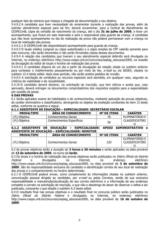 6
qualquer tipo de extravio que impeça a chegada da documentação a seu destino.
5.4.9.2 A candidata que tiver necessidade de amamentar durante a realização das provas, além de
solicitar atendimento especial para tal fim, deverá encaminhar, para a Central de Atendimento do
CESPE/UnB, cópia da certidão de nascimento da criança, até o dia 31 de julho de 2009, e levar um
acompanhante, que ficará em sala reservada e será o responsável pela guarda da criança. A candidata
que não levar acompanhante no dia de realização da prova não poderá permanecer com a criança no
local de realização das provas.
5.4.9.2.1 O CESPE/UnB não disponibilizará acompanhante para guarda de criança.
5.4.9.3 O laudo médico (original ou cópia autenticada) e a cópia simples do CPF valerão somente para
este concurso, não serão devolvidos e não serão fornecidas cópias desses documentos.
5.4.9.4 A relação dos candidatos que tiveram o seu atendimento especial deferido será divulgada na
Internet, no endereço eletrônico http://www.cespe.unb.br/concursos/seplag_educacao2009, na ocasião
da divulgação do edital de locais e horário de realização das provas.
5.4.9.4.1 O candidato disporá de um dia a partir da divulgação da relação citada no subitem anterior
para contestar o indeferimento pessoalmente ou por meio de fax, e-mail ou via SEDEX, citados no
subitem 12.4 deste edital. Após esse período, não serão aceitos pedidos de revisão.
5.4.9.5 A solicitação de condições ou recursos especiais será atendida, em qualquer caso, segundo os
critérios de viabilidade e de razoabilidade.
5.4.10 O candidato deverá declarar, na solicitação de inscrição, que tem ciência e aceita que, caso
aprovado, deverá entregar os documentos comprobatórios dos requisitos exigidos para a especialidade
por ocasião da posse.
6 DAS PROVAS
6.1 Serão aplicados exame de habilidades e de conhecimentos, mediante aplicação de provas objetivas,
de caráter eliminatório e classificatório, abrangendo os objetos de avaliação constantes do item 13 deste
edital, conforme os quadros a seguir.
6.1.1 ASSISTENTE DE EDUCAÇÃO – ESPECIALIDADE: SECRETÁRIO ESCOLAR
PROVA/TIPO ÁREA DE CONHECIMENTO Nº DE ITENS CARÁTER
(P1) Objetiva Conhecimentos Gerais 70 ELIMINATÓRIO E
(P2) Objetiva Conhecimentos Específicos
50
CLASSIFICATÓRI
O
6.1.2 ASSISTENTE DE EDUCAÇÃO – ESPECIALIDADE: APOIO ADMINISTRATIVO e
ASSISTENTE DE EDUCAÇÃO – ESPECIALIDADE: MONITOR
PROVA/TIPO ÁREA DE CONHECIMENTO Nº DE ITENS CARÁTER
(P1) Objetiva Conhecimentos Gerais 120
ELIMINATÓRIO E
CLASSIFICATÓRI
O
6.2 As provas objetivas terão a duração de 3 horas e 30 minutos e serão aplicadas na data provável
de 13 de setembro de 2009, no turno da tarde.
6.3 Os locais e o horário de realização das provas objetivas serão publicados no Diário Oficial do Distrito
Federal e divulgados na Internet, no endereço eletrônico
http://www.cespe.unb.br/concursos/seplag_educacao2009, na data provável de 3 de setembro de
2009. São de responsabilidade exclusiva do candidato a identificação correta de seu local de realização
das provas e o comparecimento no horário determinado.
6.3.1 O CESPE/UnB poderá enviar, como complemento às informações citadas no subitem anterior,
comunicação pessoal dirigida ao candidato, por e-mail ou pelos Correios, sendo de sua exclusiva
responsabilidade a manutenção/atualização de seu correio eletrônico e a informação de seu endereço
completo e correto na solicitação de inscrição, o que não o desobriga do dever de observar o edital a ser
publicado, consoante o que dispõe o subitem 6.3 deste edital.
6.4 O resultado final nas provas objetivas e o resultado final no concurso público serão publicados no
Diário Oficial do Distrito Federal e divulgados na Internet, no endereço eletrônico
http://www.cespe.unb.br/concursos/seplag_educacao2009, na data provável de 16 de outubro de
2009.
 