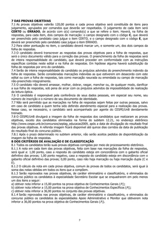 7
7 DAS PROVAS OBJETIVAS
7.1 As provas objetivas valerão 120,00 pontos e cada prova objetiva será constituída de itens para
julgamento, agrupados por comandos que deverão ser respeitados. O julgamento de cada item será
CERTO ou ERRADO, de acordo com o(s) comando(s) a que se refere o item. Haverá, na folha de
respostas, para cada item, dois campos de marcação: o campo designado com o código C, que deverá
ser preenchido pelo candidato caso julgue o item CERTO, e o campo designado com o código E, que
deverá ser preenchido pelo candidato caso julgue o item ERRADO.
7.2 Para obter pontuação no item, o candidato deverá marcar um, e somente um, dos dois campos da
folha de respostas.
7.3 O candidato deverá transcrever as respostas das provas objetivas para a folha de respostas, que
será o único documento válido para a correção das provas. O preenchimento da folha de respostas será
de inteira responsabilidade do candidato, que deverá proceder em conformidade com as instruções
específicas contidas neste edital e na folha de respostas. Em hipótese alguma haverá substituição da
folha de respostas por erro do candidato.
7.4 Serão de inteira responsabilidade do candidato os prejuízos advindos do preenchimento indevido da
folha de respostas. Serão consideradas marcações indevidas as que estiverem em desacordo com este
edital ou com a folha de respostas, tais como marcação rasurada ou emendada ou campo de marcação
não-preenchido integralmente.
7.5 O candidato não deverá amassar, molhar, dobrar, rasgar, manchar ou, de qualquer modo, danificar
a sua folha de respostas, sob pena de arcar com os prejuízos advindos da impossibilidade de realização
da leitura óptica.
7.6 O candidato é responsável pela conferência de seus dados pessoais, em especial seu nome, seu
número de inscrição e o número de seu documento de identidade.
7.7 Não será permitido que as marcações na folha de respostas sejam feitas por outras pessoas, salvo
em caso de candidato a quem tenha sido deferido atendimento especial para a realização das provas.
Nesse caso, se necessário, o candidato será acompanhado por agente do CESPE/UnB devidamente
treinado.
7.8 O CESPE/UnB divulgará a imagem da folha de respostas dos candidatos que realizaram as provas
objetivas, exceto dos candidatos eliminados na forma do subitem 12.21, no endereço eletrônico
http://www.cespe.unb.br/concursos/seplag_educacao2009, após a data de divulgação do resultado final
das provas objetivas. A referida imagem ficará disponível até quinze dias corridos da data de publicação
do resultado final do concurso público.
7.8.1 Após o prazo determinado no subitem anterior, não serão aceitos pedidos de disponibilização da
imagem da folha de respostas.
8 DOS CRITÉRIOS DE AVALIAÇÃO E DE CLASSIFICAÇÃO
8.1 Todos os candidatos terão suas provas objetivas corrigidas por meio de processamento eletrônico.
8.1.1 A nota em cada item das provas objetivas, feita com base nas marcações da folha de respostas,
será igual a: 1,00 ponto, caso a resposta do candidato esteja em concordância com o gabarito oficial
definitivo das provas; 1,00 ponto negativo, caso a resposta do candidato esteja em discordância com o
gabarito oficial definitivo das provas; 0,00 ponto, caso não haja marcação ou haja marcação dupla (C e
E).
8.1.2 O cálculo da nota em cada prova objetiva, comum às provas de todos os candidatos, será igual à
soma das notas obtidas em todos os itens que a compõem.
8.1.3 Serão reprovados nas provas objetivas, de caráter eliminatório e classificatório, e eliminados do
concurso público os candidatos à especialidade Secretário Escolar que se enquadrarem em pelo menos
um dos itens a seguir:
a) obtiver nota inferior a 15,00 pontos na prova objetiva de Conhecimentos Gerais (P1);
b) obtiver nota inferior a 15,00 pontos na prova objetiva de Conhecimentos Específicos (P2);
c) obtiver nota inferior a 36,00 pontos no conjunto das provas objetivas.
8.1.4 Serão reprovados nas provas objetivas, de caráter eliminatório e classificatório, e eliminados do
concurso público os candidatos às especialidades Apoio Administrativo e Monitor que obtiverem nota
inferior a 36,00 pontos na prova objetiva de Conhecimentos Gerais (P1).
 
