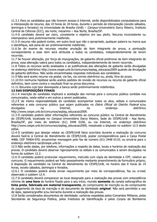 9
11.3.1 Para os candidatos que não tiverem acesso à Internet, serão disponibilizados computadores para
a interposição de recurso, das 10 horas às 18 horas, durante o período de interposição (exceto sábados,
domingos e feriados) na Universidade de Brasília (UnB) – Campus Universitário Darcy Ribeiro, Instituto
Central de Ciências (ICC), ala norte, mezanino – Asa Norte, Brasília/DF.
11.4 O candidato deverá ser claro, consistente e objetivo em seu pleito. Recurso inconsistente ou
intempestivo será preliminarmente indeferido.
11.5 O recurso não poderá conter, em outro local que não o apropriado, qualquer palavra ou marca que
o identifique, sob pena de ser preliminarmente indeferido.
11.6 Se do exame de recursos resultar anulação de item integrante de prova, a pontuação
correspondente a esse item será atribuída a todos os candidatos, independentemente de terem
recorrido.
11.7 Se houver alteração, por força de impugnações, de gabarito oficial preliminar de item integrante de
prova, essa alteração valerá para todos os candidatos, independentemente de terem recorrido.
11.8 Todos os recursos serão analisados e as justificativas das alterações de gabarito serão divulgadas
no endereço eletrônico http://www.cespe.unb.br/concursos/seplag_educacao2009 quando da divulgação
do gabarito definitivo. Não serão encaminhadas respostas individuais aos candidatos.
11.9 Não será aceito recurso via postal, via fax, via correio eletrônico ou, ainda, fora do prazo.
11.10 Em nenhuma hipótese serão aceitos pedidos de revisão de recursos ou recurso de gabarito oficial
definitivo, bem como contra o resultado final na prova discursiva.
11.11 Recursos cujo teor desrespeite a banca serão preliminarmente indeferidos.
12 DAS DISPOSIÇÕES FINAIS
12.1 A inscrição do candidato implicará a aceitação das normas para o concurso público contidas nos
comunicados, neste edital e em outros a serem publicados.
12.2 É de inteira responsabilidade do candidato acompanhar todos os atos, editais e comunicados
referentes a este concurso público que sejam publicados no Diário Oficial do Distrito Federal e/ou
divulgados na Internet, no endereço eletrônico
http://www.cespe.unb.br/concursos/seplag_educacao2009.
12.3 O candidato poderá obter informações referentes ao concurso público na Central de Atendimento
do CESPE/UnB, localizada no Campus Universitário Darcy Ribeiro, Sede do CESPE/UnB – Asa Norte,
Brasília/DF, por meio do telefone (61) 3448 0100, ou via Internet, no endereço eletrônico
http://www.cespe.unb.br/concursos/seplag_educacao2009, ressalvado o disposto no subitem 12.5 deste
edital.
12.4 O candidato que desejar relatar ao CESPE/UnB fatos ocorridos durante a realização do concurso
deverá fazê-lo à Central de Atendimento do CESPE/UnB, postar correspondência para a Caixa Postal
4488, CEP 70904-970; encaminhar mensagem pelo fax de número (61) 3448 0110; ou enviá-la para o
endereço eletrônico sac@cespe.unb.br.
12.5 Não serão dadas, por telefone, informações a respeito de datas, locais e horários de realização das
provas. O candidato deverá observar rigorosamente os editais e os comunicados a serem divulgados na
forma do subitem 12.2.
12.6 O candidato poderá protocolar requerimento, instruído com cópia da identidade e CPF, relativo ao
concurso. O requerimento poderá ser feito pessoalmente mediante preenchimento de formulário próprio,
à disposição do candidato na Central de Atendimento do CESPE/UnB, no horário das 8 horas às 19
horas, exceto sábados, domingos e feriados.
12.6.1 O candidato poderá ainda enviar requerimento por meio de correspondência, fax ou e-mail,
observado o subitem 12.4.
12.7 O candidato deverá comparecer ao local designado para a realização das provas com antecedência
mínima de uma hora do horário fixado para o seu início, munido somente de caneta esferográfica de
tinta preta, fabricada em material transparente, do comprovante de inscrição ou do comprovante
de pagamento da taxa de inscrição e do documento de identidade original. Não será permitido o uso
de lápis, lapiseira/grafite e/ou borracha durante a realização das provas.
12.8 Serão considerados documentos de identidade: carteiras expedidas pelos Comandos Militares, pelas
Secretarias de Segurança Pública, pelos Institutos de Identificação e pelos Corpos de Bombeiros
 