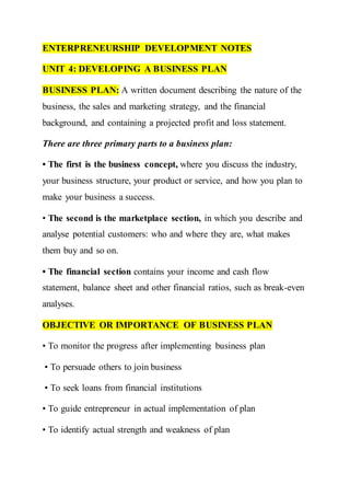 ENTERPRENEURSHIP DEVELOPMENT NOTES
UNIT 4: DEVELOPING A BUSINESS PLAN
BUSINESS PLAN: A written document describing the nature of the
business, the sales and marketing strategy, and the financial
background, and containing a projected profit and loss statement.
There are three primary parts to a business plan:
• The first is the business concept, where you discuss the industry,
your business structure, your product or service, and how you plan to
make your business a success.
• The second is the marketplace section, in which you describe and
analyse potential customers: who and where they are, what makes
them buy and so on.
• The financial section contains your income and cash flow
statement, balance sheet and other financial ratios, such as break-even
analyses.
OBJECTIVE OR IMPORTANCE OF BUSINESS PLAN
• To monitor the progress after implementing business plan
• To persuade others to join business
• To seek loans from financial institutions
• To guide entrepreneur in actual implementation of plan
• To identify actual strength and weakness of plan
 
