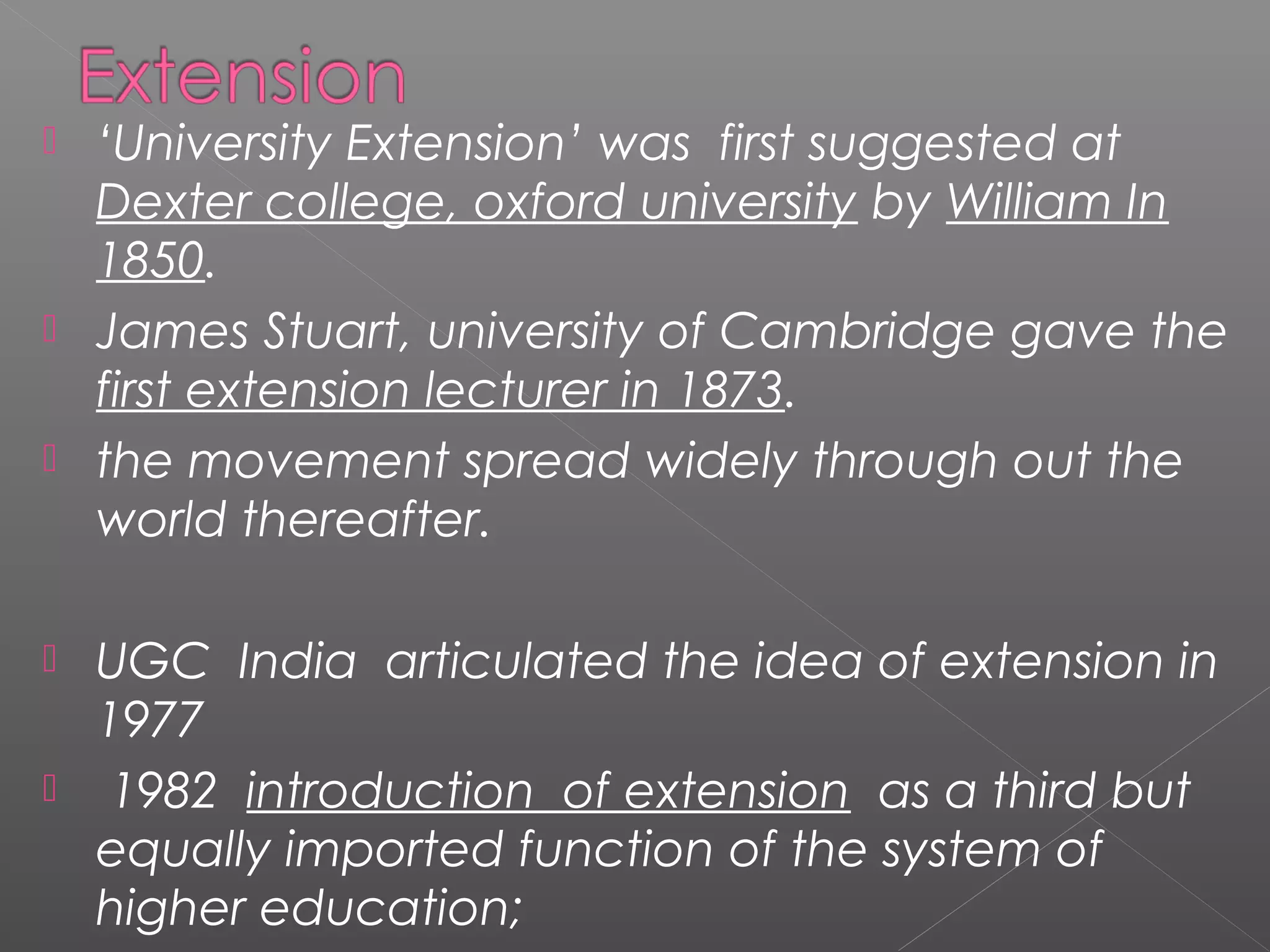   ‘University Extension’ was first suggested at
    Dexter college, oxford university by William In
    1850.
   James Stuart, university of Cambridge gave the
    first extension lecturer in 1873.
   the movement spread widely through out the
    world thereafter.

   UGC India articulated the idea of extension in
    1977
    1982 introduction of extension as a third but
    equally imported function of the system of
    higher education;
 