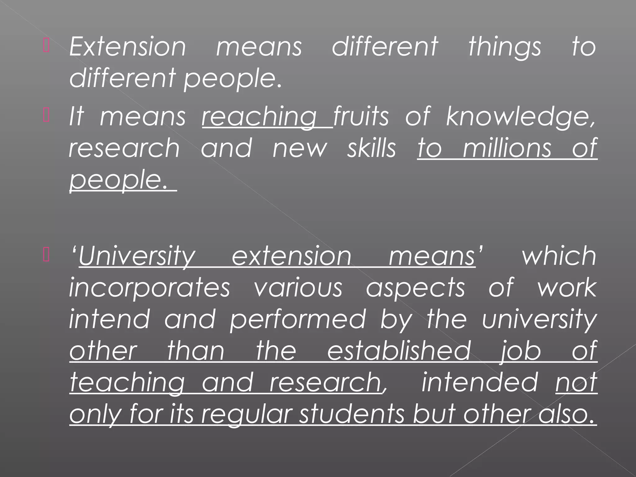  Extension means different things to
  different people.
 It means reaching fruits of knowledge,
  research and new skills to millions of
  people.

   ‘University extension means’ which
    incorporates various aspects of work
    intend and performed by the university
    other than the established job of
    teaching and research, intended not
    only for its regular students but other also.
 
