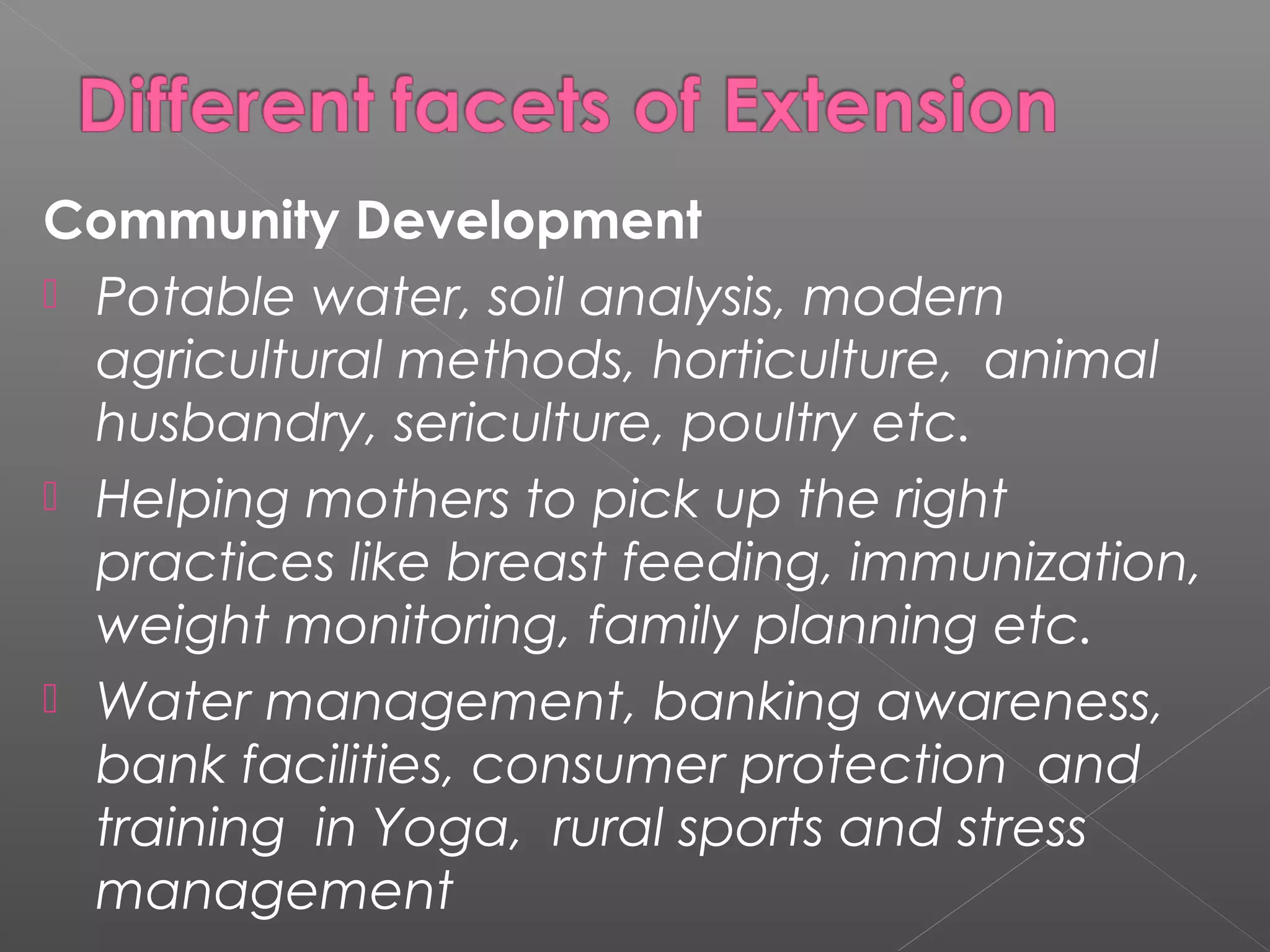 Community Development
 Potable water, soil analysis, modern
  agricultural methods, horticulture, animal
  husbandry, sericulture, poultry etc.
 Helping mothers to pick up the right
  practices like breast feeding, immunization,
  weight monitoring, family planning etc.
 Water management, banking awareness,
  bank facilities, consumer protection and
  training in Yoga, rural sports and stress
  management
 
