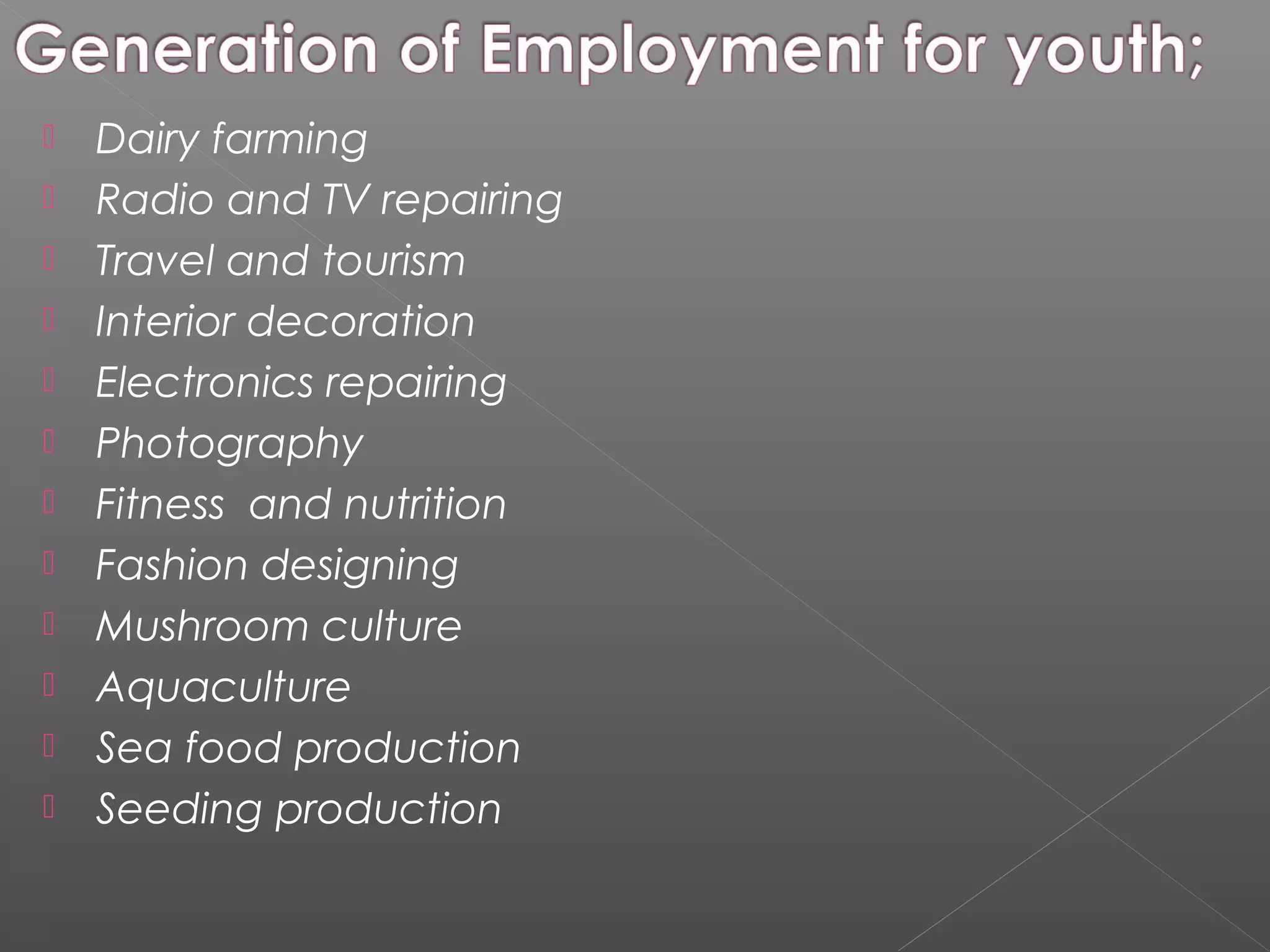   Dairy farming
   Radio and TV repairing
   Travel and tourism
   Interior decoration
   Electronics repairing
   Photography
   Fitness and nutrition
   Fashion designing
   Mushroom culture
   Aquaculture
   Sea food production
   Seeding production
 