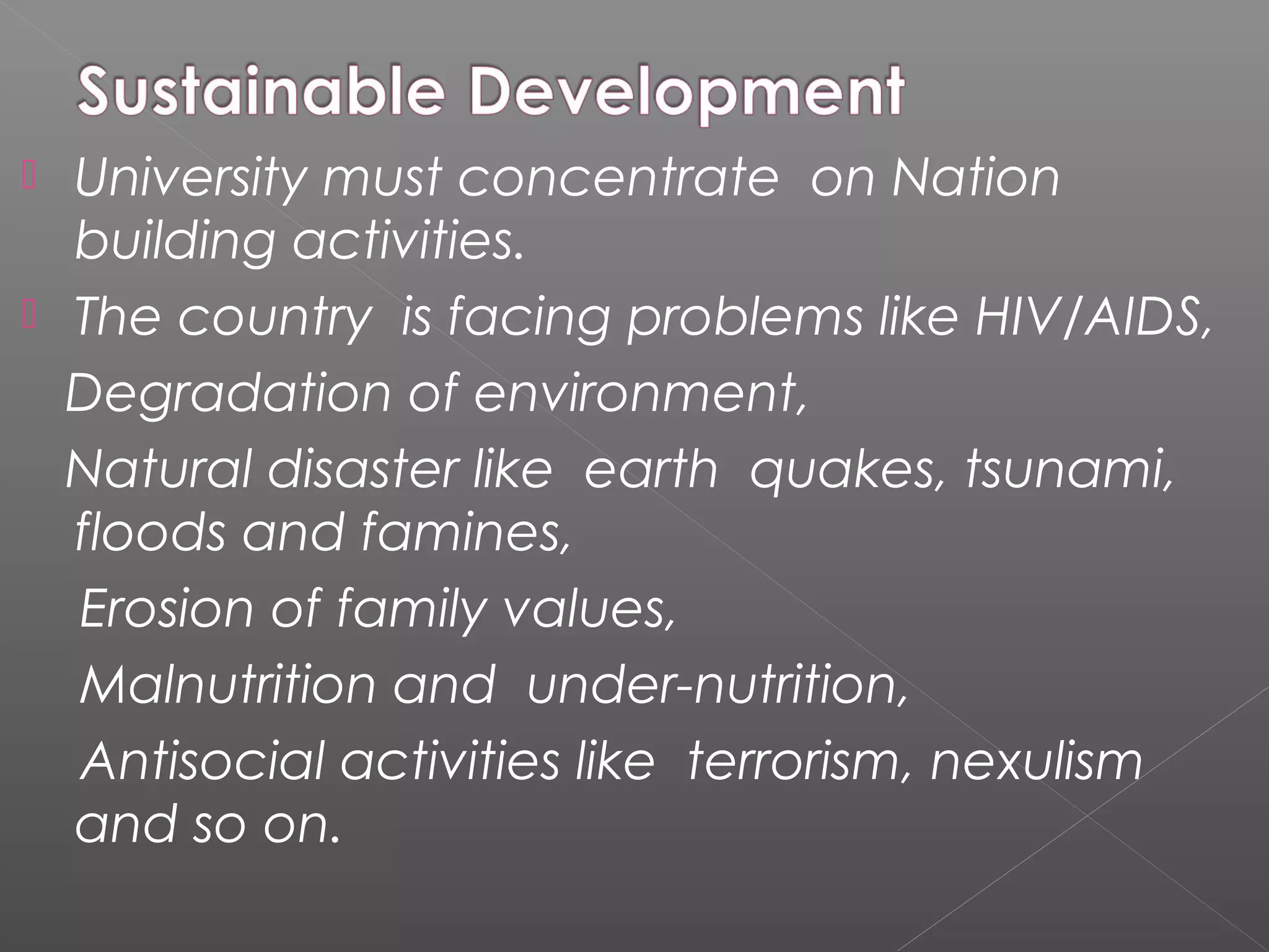 University must concentrate on Nation
  building activities.
 The country is facing problems like HIV/AIDS,
  Degradation of environment,
  Natural disaster like earth quakes, tsunami,
  floods and famines,
  Erosion of family values,
  Malnutrition and under-nutrition,
  Antisocial activities like terrorism, nexulism
  and so on.
 
