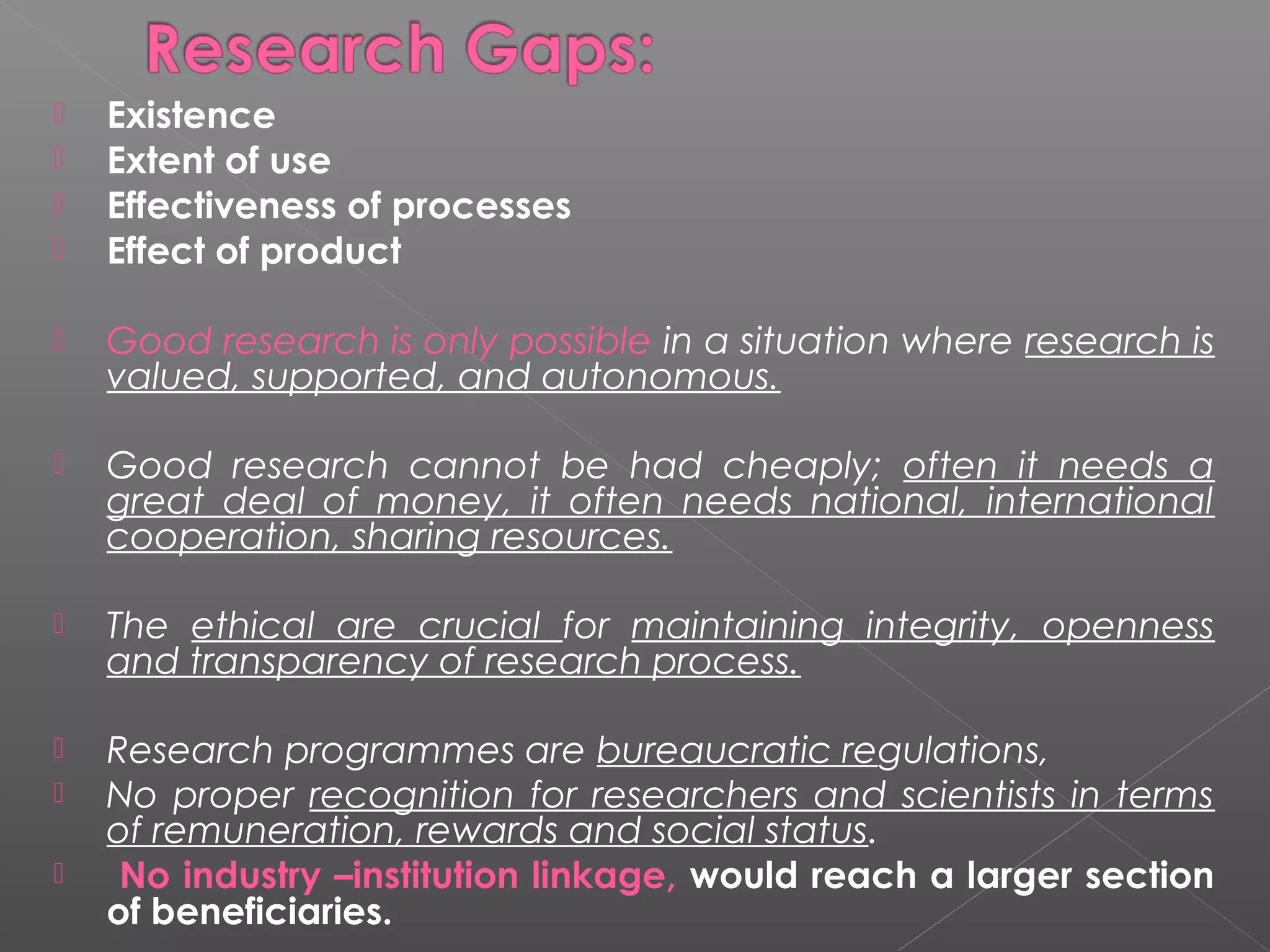    Existence
   Extent of use
   Effectiveness of processes
   Effect of product

   Good research is only possible in a situation where research is
    valued, supported, and autonomous.

   Good research cannot be had cheaply; often it needs a
    great deal of money, it often needs national, international
    cooperation, sharing resources.

   The ethical are crucial for maintaining integrity, openness
    and transparency of research process.

   Research programmes are bureaucratic regulations,
   No proper recognition for researchers and scientists in terms
    of remuneration, rewards and social status.
    No industry –institution linkage, would reach a larger section
    of beneficiaries.
 