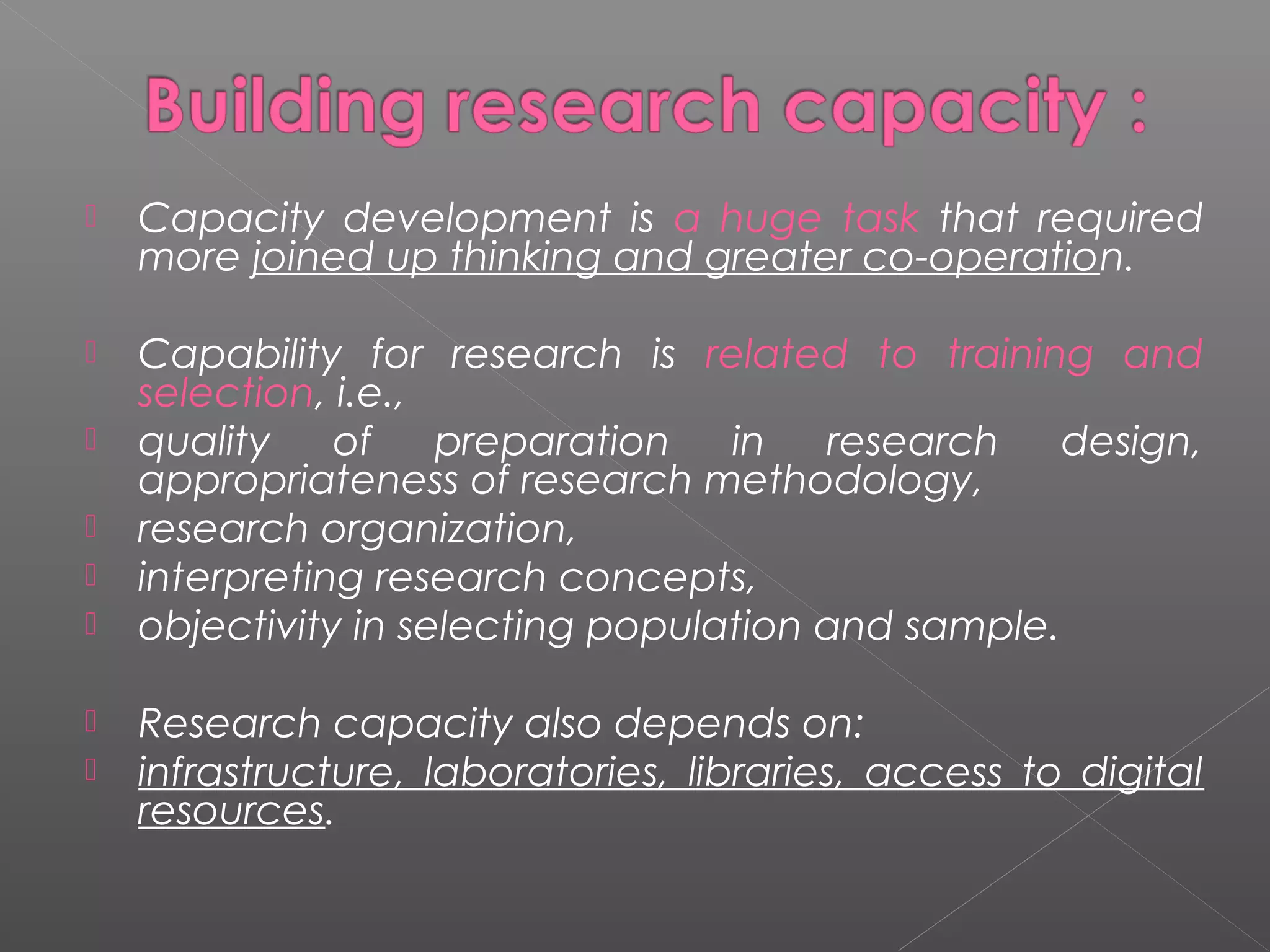    Capacity development is a huge task that required
    more joined up thinking and greater co-operation.

   Capability for research is related to training and
    selection, i.e.,
   quality    of    preparation   in   research    design,
    appropriateness of research methodology,
   research organization,
   interpreting research concepts,
   objectivity in selecting population and sample.

   Research capacity also depends on:
   infrastructure, laboratories, libraries, access to digital
    resources.
 