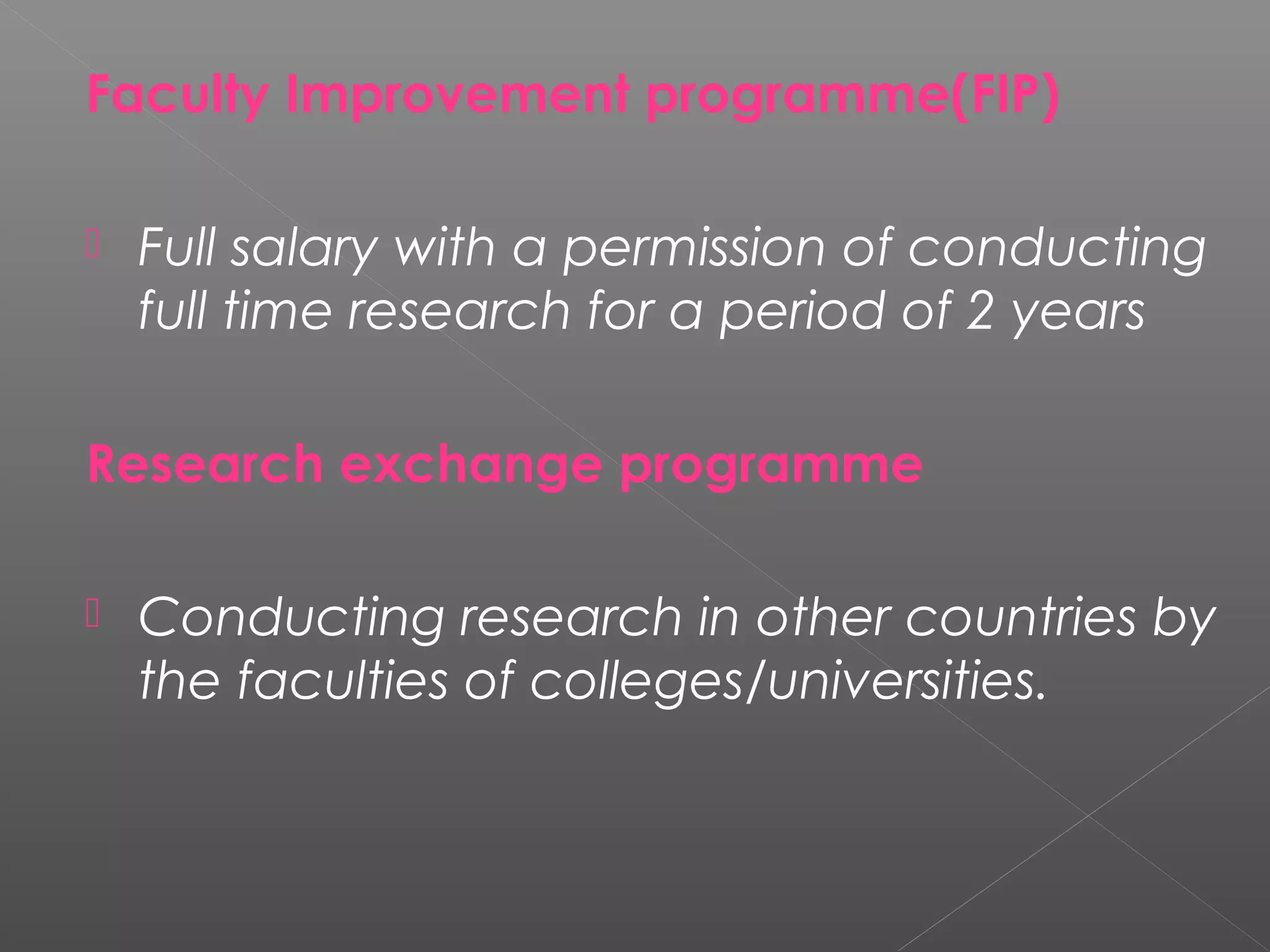 Faculty Improvement programme(FIP)
 
 Full salary with a permission of conducting
  full time research for a period of 2 years

Research exchange programme
 
 Conducting research in other countries by
  the faculties of colleges/universities.
 