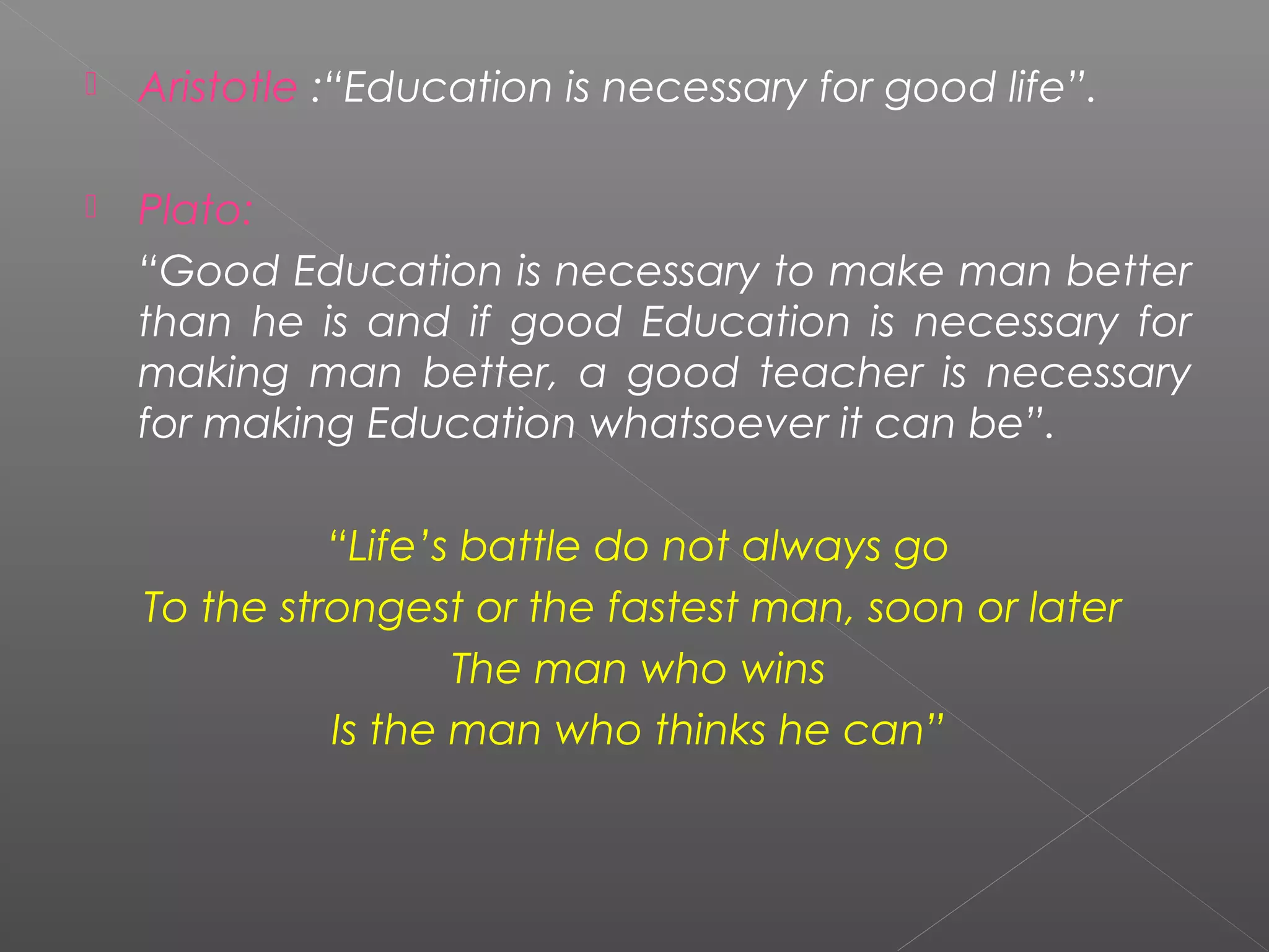    Aristotle :“Education is necessary for good life”.

   Plato:
    “Good Education is necessary to make man better
    than he is and if good Education is necessary for
    making man better, a good teacher is necessary
    for making Education whatsoever it can be”.

              “Life’s battle do not always go
    To the strongest or the fastest man, soon or later
                     The man who wins
              Is the man who thinks he can”

 
 