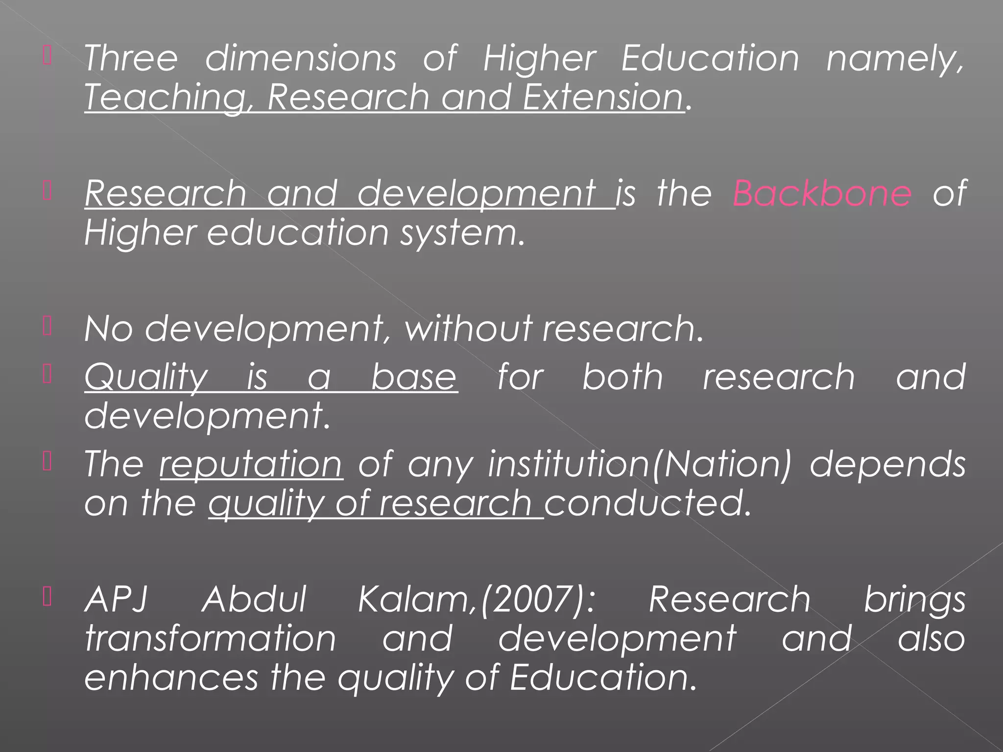    Three dimensions of Higher Education namely,
    Teaching, Research and Extension.

   Research and development is the Backbone of
    Higher education system.

 No development, without research.
 Quality is a base for both research and
  development.
 The reputation of any institution(Nation) depends
  on the quality of research conducted.

   APJ Abdul Kalam,(2007): Research brings
    transformation and development and also
    enhances the quality of Education.
 