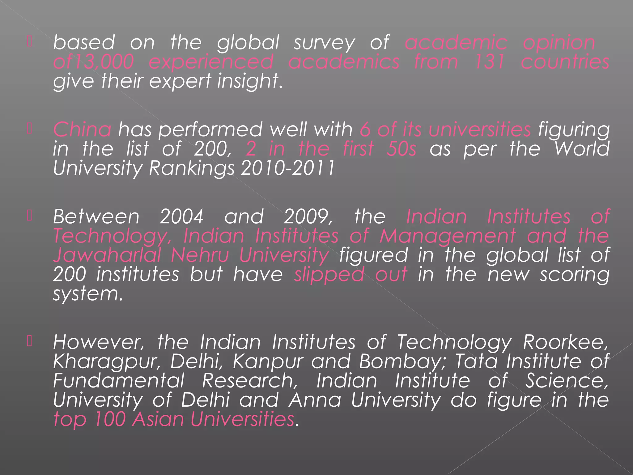    based on the global survey of academic opinion
    of13,000 experienced academics from 131 countries
    give their expert insight.

   China has performed well with 6 of its universities figuring
    in the list of 200, 2 in the first 50s as per the World
    University Rankings 2010-2011

   Between 2004 and 2009, the Indian Institutes of
    Technology, Indian Institutes of Management and the
    Jawaharlal Nehru University figured in the global list of
    200 institutes but have slipped out in the new scoring
    system.

   However, the Indian Institutes of Technology Roorkee,
    Kharagpur, Delhi, Kanpur and Bombay; Tata Institute of
    Fundamental Research, Indian Institute of Science,
    University of Delhi and Anna University do figure in the
    top 100 Asian Universities.
 