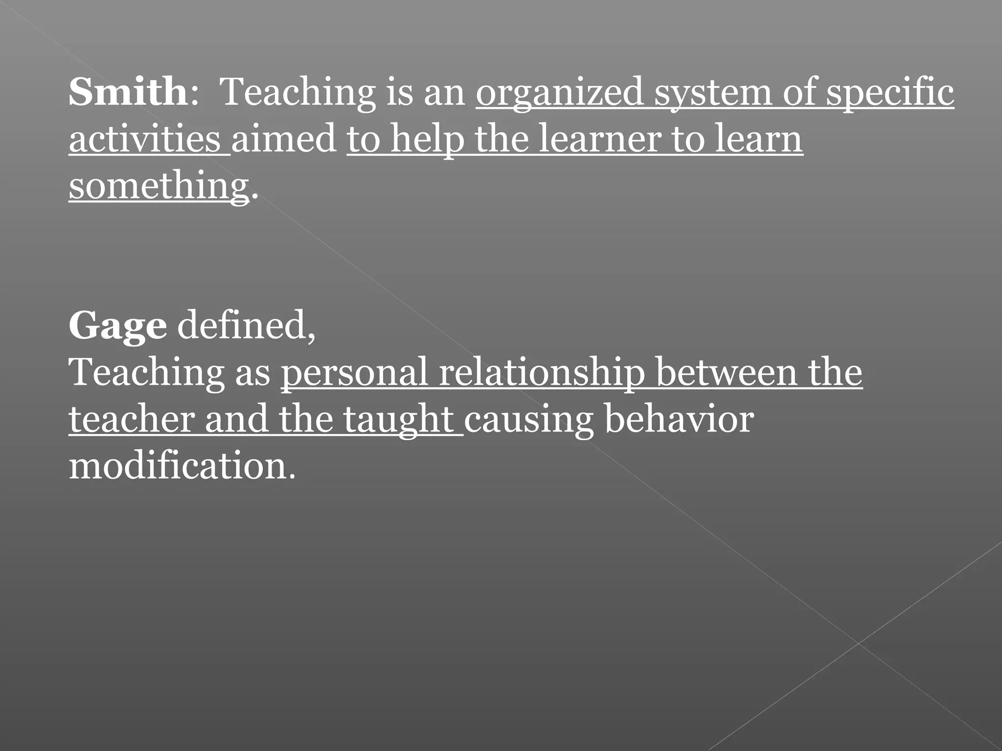Smith: Teaching is an organized system of specific
activities aimed to help the learner to learn
something.


Gage defined,
Teaching as personal relationship between the
teacher and the taught causing behavior
modification.
 