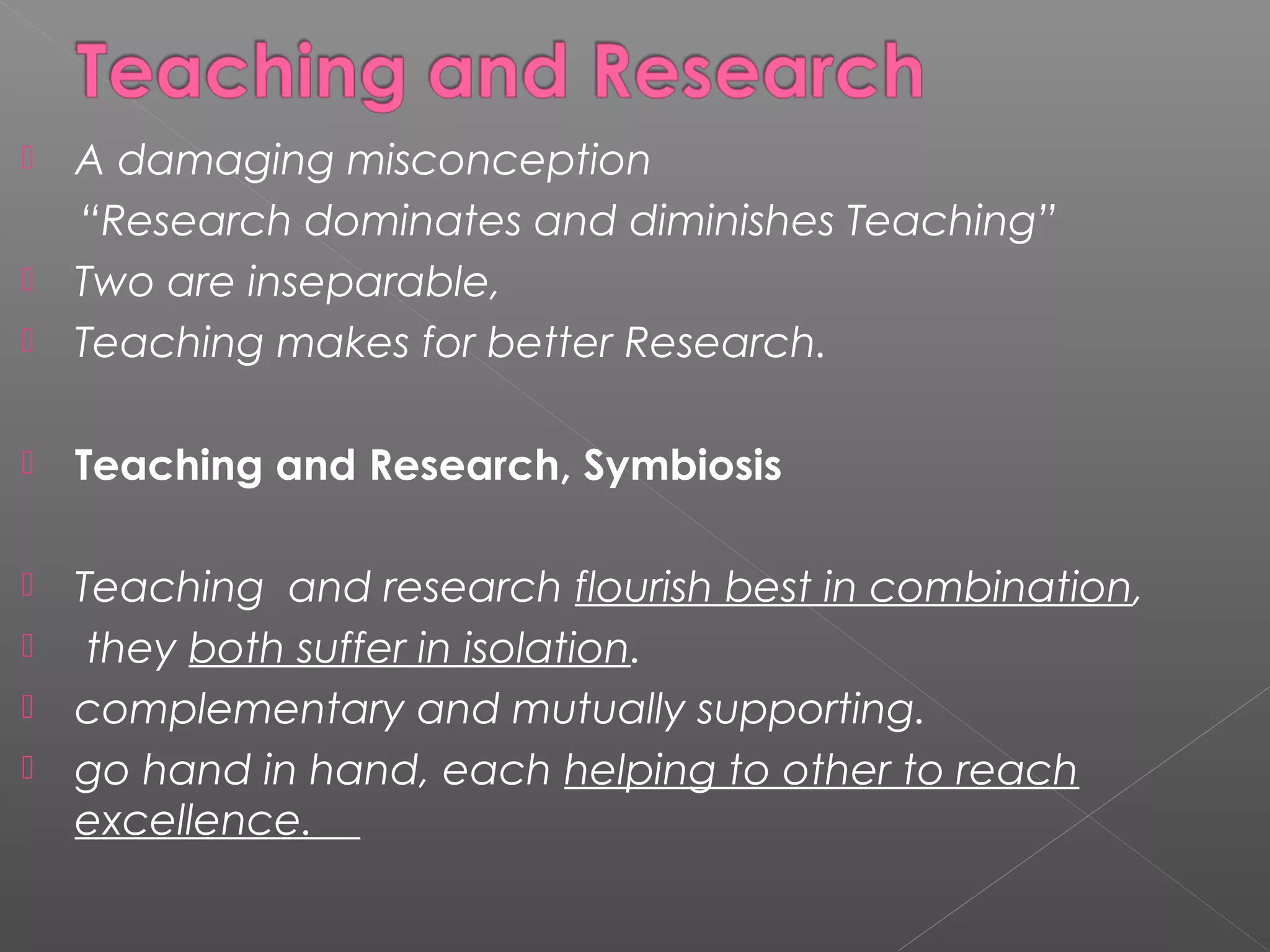    A damaging misconception
    “Research dominates and diminishes Teaching”
   Two are inseparable,
   Teaching makes for better Research.

   Teaching and Research, Symbiosis

   Teaching and research flourish best in combination,
    they both suffer in isolation.
   complementary and mutually supporting.
   go hand in hand, each helping to other to reach
    excellence.
 