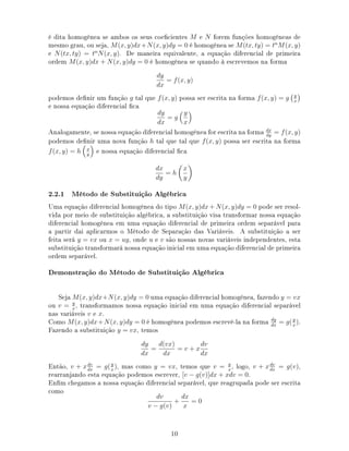 é dita homogênea se ambos os seus coecientes M e N forem funções homogêneas de
mesmo grau, ou seja, M(x, y)dx+N(x, y)dy = 0 é homogênea se M(tx, ty) = tn
M(x, y)
e N(tx, ty) = tn
N(x, y). De maneira equivalente, a equação diferencial de primeira
ordem M(x, y)dx + N(x, y)dy = 0 é homogênea se quando à escrevemos na forma
dy
dx
= f(x, y)
podemos denir um função g tal que f(x, y) possa ser escrita na forma f(x, y) = g y
x
e nossa equação diferencial ca
dy
dx
= g
y
x
Analogamente, se nossa equação diferencial homogênea for escrita na forma dx
dy
= f(x, y)
podemos denir uma nova função h tal que tal que f(x, y) possa ser escrita na forma
f(x, y) = h x
y
e nossa equação diferencial ca
dx
dy
= h
x
y
2.2.1 Método de Substituição Algébrica
Uma equação diferencial homogênea do tipo M(x, y)dx + N(x, y)dy = 0 pode ser resol-
vida por meio de substituição algébrica, a substituição visa transformar nossa equação
diferencial homogênea em uma equação diferencial de primeira ordem separável para
a partir dai aplicarmos o Método de Separação das Variáveis. A substituição a ser
feita será y = vx ou x = uy, onde u e v são nossas novas variáveis independentes, esta
substituição transformará nossa equação inicial em uma equação diferencial de primeira
ordem separável.
Demonstração do Método de Substituição Algébrica
Seja M(x, y)dx+N(x, y)dy = 0 uma equação diferencial homogênea, fazendo y = vx
ou v = y
x
, transformamos nossa equação inicial em uma equação diferencial separável
nas variáveis v e x.
Como M(x, y)dx+N(x, y)dy = 0 é homogênea podemos escrevê-la na forma dy
dx
= g(y
x
).
Fazendo a substituição y = vx, temos
dy
dx
=
d(vx)
dx
= v + x
dv
dx
Então, v + xdv
dx
= g(y
x
), mas como y = vx, temos que v = y
x
, logo, v + xdv
dx
= g(v),
rearranjando esta equação podemos escrever, [v − g(v)]dx + xdv = 0.
Enm chegamos a nossa equação diferencial separável, que reagrupada pode ser escrita
como
dv
v − g(v)
+
dx
x
= 0
10
 