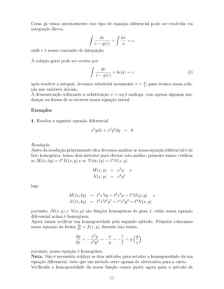 Como já vimos anteriormente esse tipo de equação diferencial pode ser resolvida via
integração direta.
dv
v − g(v)
+
dx
x
= c,
onde c é nossa constante de integração.
A solução geral pode ser escrita por
dv
v − g(v)
+ ln |x| = c, (3)
após resolver a integral, devemos substituir novamente v = y
x
, para termos nossa solu-
ção nas variáveis iniciais.
A demonstração utilizando a substituição x = uy é análoga, com apenas algumas mu-
danças na forma de se escrever nossa equação inicial.
Exemplos
1. Resolva a seguinte equação diferencial
x3
ydx + x2
y2
dy = 0
Resolução
Antes da resolução própriamente dita devemos analisar se nossa equação diferencial é de
fato homogênea, temos dois métodos para efetuar esta análise, primeiro vamos vericar
se M(tx, ty) = tn
M(x, y) e se N(tx, ty) = tn
N(x, y)
M(x, y) = x3
y e
N(x, y) = x2
y2
logo
M(tx, ty) = t3
x3
ty = t4
x3
y = t4
M(x, y) e
N(tx, ty) = t2
x2
t2
y2
= t4
x2
y2
= t4
N(x, y)
portanto, M(x, y) e N(x, y) são funções homogêneas de grau 4, então nossa equação
diferencial acima é homogênea.
Agora vamos vericar sua homogeneidade pelo segundo método. Primeiro colocamos
nossa equação na forma dy
dx
= f(x, y), fazendo isso temos,
dy
dx
= −
x3
y
x2y2
= −
x
y
= −
1
y
x
= g
y
x
portanto, nossa equação é homogênea.
Nota. Não é necessário utilizar os dois métodos para estudar a homogeneidade da sua
equação diferencial, visto que um método serve apenas de alternativa para o outro.
Vericada a homogeneidade da nossa função vamos partir agora para o método de
11
 