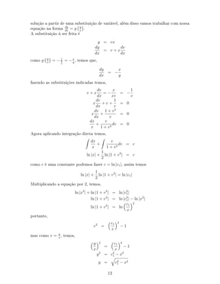 solução a partir de uma substituição de variável, além disso vamos trabalhar com nossa
equação na forma dy
dx
= g y
x
.
A substituição à ser feita é
y = vx
dy
dx
= v + x
dv
dx
como g y
x
= − 1
y
x
= −x
y
, temos que,
dy
dx
= −
x
y
fazendo as substituições indicadas temos,
v + x
dv
dx
= −
x
xv
= −
1
v
x
dv
dx
+ v +
1
v
= 0
x
dv
dx
+
1 + v2
v
= 0
dx
x
+
v
1 + v2
dv = 0
Agora aplicando integração direta temos,
dx
x
+
v
1 + v2
dv = c
ln |x| +
1
2
ln |1 + v2
| = c
como c é uma constante podemos fazer c = ln |c1|, assim temos
ln |x| +
1
2
ln |1 + v2
| = ln |c1|
Multiplicando a equação por 2, temos,
ln |x2
| + ln |1 + v2
| = ln |c2
1|
ln |1 + v2
| = ln |c2
1| − ln |x2
|
ln |1 + v2
| = ln
c1
x
2
portanto,
v2
=
c1
x
2
− 1
mas como v = y
x
, temos,
y
x
2
=
c1
x
2
− 1
y2
= c2
1 − x2
y = c2
1 − x2
12
 