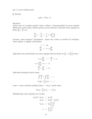que é a nossa solução geral.
2. Resolva
xydx + x2
dy = 0
Resolução
Assim como no exemplo passado vamos vericar a homogeneidade da nossa equação
diferencial, porém vamos utilizar apenas um dos métodos, colocando nossa equação na
forma dx
dy
= f(x, y).
dx
dy
= −
x2
xy
= −
x
y
= h
x
y
portanto, nossa equação é homogênea. Agora sim, vamos ao método de resolução,
vamos aplicar a seguinte substituição:
x = uy
dx
dy
= u + y
du
dy
Aplicando essas substituições em nossa equação dada na forma de dx
dy
= h x
y
temos,
u + y
du
dy
= −
uy
y
= −u
u + y
du
dy
+ u = 0
dy
y
+
du
2u
= 0
Aplicando integração direta temos,
dy
y
+
du
2u
= c
ln |y| +
1
2
ln |u| = c
como c é uma constante podemos fazer c = ln |c1|, assim temos
ln |y| +
1
2
ln |u| = ln |c1|
Multiplicando nossa equação por 2 temos,
ln |y2
| + ln |u| = ln |c2
1|
ln |u| = ln |c2
1| − ln |y2
|
ln |u| = ln
c1
y
2
u =
c1
y
2
13
 