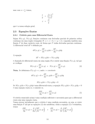 mas com u = x
y
, temos,
x
y
=
c1
y
2
x =
c2
1
y
que é a nossa solução geral.
2.3 Equações Exatas
2.3.1 Critério para uma Diferencial Exata
Sejam M(x, y), N(x, y), funções continuas com derivadas parciais de primeira ordem
continuas em uma região retangular R : a  x  b, c  y  d, e suponha também uma
função F de duas variáveis reais, de forma que F tenha derivadas parciais continuas.
A diferencial total dF é denida por
dF(x, y) =
∂F
∂x
(x, y)dx +
∂F
∂y
(x, y)dy
A equação
dF = M(x, y)dx + N(x, y)dy
é chamada de diferencial exata em uma região R se existir uma função F(x, y), tal que
se verique
M(x, y) =
∂F
∂x
(x, y) e N(x, y) =
∂F
∂y
(x, y) (4)
Nota. Se denirmos F(x, y) = c, onde c = constante
dF(x, y) = 0 =
∂F
∂x
(x, y)dx +
∂F
∂y
(x, y)dy
e
M(x, y)dx + N(x, y)dy = 0
Se M(x, y)dx+N(x, y)dy é uma diferencial exata, a equação M(x, y)dx+N(x, y)dy = 0
é uma equação exata se, e somente se,
∂M
∂y
(x, y) =
∂N
∂x
(x, y) (5)
O critério enunciado acima é uma condição suciente e necessária para que a diferencial
exata seja uma equação exata.
Vamos provar inicialmente que o critério é uma condição necessária, ou seja, se existe
uma função F tal que as equações (4) são satisfeitas, então a equação (5) é verdadeira,
temos
∂M
∂y
(x, y) =
∂
∂y
∂F
∂x
(x, y) e
∂N
∂x
(x, y) =
∂
∂x
∂F
∂y
(x, y)
14
 