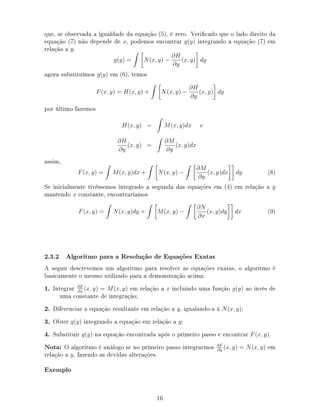 que, se observada a igualdade da equação (5), é zero. Vericado que o lado direito da
equação (7) não depende de x, podemos encontrar g(y) integrando a equação (7) em
relação a y.
g(y) = N(x, y) −
∂H
∂y
(x, y) dy
agora substituímos g(y) em (6), temos
F(x, y) = H(x, y) + N(x, y) −
∂H
∂y
(x, y) dy
por último fazemos
H(x, y) = M(x, y)dx e
∂H
∂y
(x, y) =
∂M
∂y
(x, y)dx
assim,
F(x, y) = M(x, y)dx + N(x, y) −
∂M
∂y
(x, y)dx dy (8)
Se inicialmente tivéssemos integrado a segunda das equações em (4) em relação a y
mantendo x constante, encontraríamos
F(x, y) = N(x, y)dy + M(x, y) −
∂N
∂x
(x, y)dy dx (9)
2.3.2 Algoritmo para a Resolução de Equações Exatas
A seguir descrevemos um algoritmo para resolver as equações exatas, o algoritmo é
basicamente o mesmo utilizado para a demonstração acima:
1. Integrar ∂F
∂x
(x, y) = M(x, y) em relação a x incluindo uma função g(y) ao invés de
uma constante de integração;
2. Diferenciar a equação resultante em relação a y, igualando-a à N(x, y);
3. Obter g(y) integrando a equação em relação a y;
4. Substituir g(y) na equação encontrada após o primeiro passo e encontrar F(x, y).
Nota: O algoritmo é análogo se no primeiro passo integrarmos ∂F
∂y
(x, y) = N(x, y) em
relação a y, fazendo as devidas alterações.
Exemplo
16
 