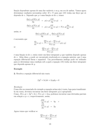 função dependente apenas de uma das variáveis x ou y, em vez de ambas. Vamos agora
determinar condições necessárias sobre M e N para que (10) tenha um fator que só
dependa de x. Supondo que µ é uma função só de x, temos
∂µ(x, y)M(x, y)
∂y
= µ(x, y)
∂M
∂y
(x, y) e
∂µ(x, y)N(x, y)
∂x
= µ(x, y)
∂N
∂x
(x, y) = N(x, y)
dµ
dx
(x, y)
assim, se
∂µ(x, y)M(x, y)
∂y
=
∂µ(x, y)N(x, y)
∂x
é necessário que
dµ
dx
(x, y) =
∂M
∂y
(x, y) − ∂N
∂x
(x, y)
N(x, y)
µ(x, y)
se ∂M
∂y
(x, y) − ∂N
∂x
(x, y)
N(x, y)
é uma função só de x, então existe um fator integrante µ que também depende apenas
de x. Além disso, µ pode ser encontrado resolvendo-se a equação anterior, que é uma
equação diferencial linear e separável. Um procedimento análogo pode ser utilizado
para se determinar uma condição sob a qual a equação (10) tenha um fator integrante
que dependa apenas de y.
Exemplo
2. Resolva a equação diferencial não exata
(2y2
+ 3x)dx + 2xydy = 0
Resolução
Como dito no enunciado do exemplo a equação acima não é exata, logo para transformá-
la em exata, devemos encontrar um fator integrante µ(x) apropriado.
Como, M(x, y) = 2y2
+ 3x e N(x, y) = 2xy, podemos encontrar suas derivadas parciais
em relação a y e x, respectivamente, assim,
∂M
∂y
(x, y) = 4y e
∂N
∂x
(x, y) = 2y
Agora temos que vericar se
∂M
∂y
(x, y) − ∂N
∂x
(x, y)
N(x, y)
19
 