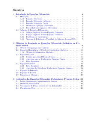 Sumário
1 Introdução às Equações Diferenciais 4
1.1 Denições . . . . . . . . . . . . . . . . . . . . . . . . . . . . . . . . . . 4
1.1.1 Equação Diferencial . . . . . . . . . . . . . . . . . . . . . . . . . 4
1.1.2 Equação Diferencial Ordinária . . . . . . . . . . . . . . . . . . . 4
1.1.3 Equação Diferencial Parcial . . . . . . . . . . . . . . . . . . . . 4
1.1.4 Ordem das Equações Diferenciais . . . . . . . . . . . . . . . . . 5
1.1.5 Linearidade das Equações Diferenciais . . . . . . . . . . . . . . 5
1.2 Soluções de Equações Diferenciais . . . . . . . . . . . . . . . . . . . . . 6
1.2.1 Solução Explícita de uma Equação Diferencial . . . . . . . . . . 6
1.2.2 Solução Implícita de uma Equação Diferencial . . . . . . . . . . 6
1.2.3 Problemas de Valor Inicial . . . . . . . . . . . . . . . . . . . . . 7
1.2.4 Teorema de Existência e Unicidade de Soluções de uma EDO . . 7
2 Métodos de Resolução de Equações Diferenciais Ordinárias de Pri-
meira Ordem 8
2.1 Método de Separação das Variáveis . . . . . . . . . . . . . . . . . . . . 8
2.2 Equações Homogêneas e Método de Substituição Algébrica . . . . . . . 10
2.2.1 Método de Substituição Algébrica . . . . . . . . . . . . . . . . . 11
2.3 Equações Exatas . . . . . . . . . . . . . . . . . . . . . . . . . . . . . . 15
2.3.1 Critério para uma Diferencial Exata . . . . . . . . . . . . . . . . 15
2.3.2 Algoritmo para a Resolução de Equações Exatas . . . . . . . . . 17
2.3.3 Fator Integrante . . . . . . . . . . . . . . . . . . . . . . . . . . . 19
2.4 Equações Lineares . . . . . . . . . . . . . . . . . . . . . . . . . . . . . 22
2.4.1 Fator Integrante . . . . . . . . . . . . . . . . . . . . . . . . . . . 22
2.4.2 Algorítmo do Método de Resolução de Equações Lineares . . . . 24
2.5 Equação de Bernoulli . . . . . . . . . . . . . . . . . . . . . . . . . . . . 26
2.6 Equação de Ricatti . . . . . . . . . . . . . . . . . . . . . . . . . . . . . 27
2.7 Equações de Clairaut . . . . . . . . . . . . . . . . . . . . . . . . . . . . 30
3 Aplicações das Equações Diferenciais Ordinárias de Primeira Ordem 33
3.1 Lei do Resfriamento/Aquecimento de Newton . . . . . . . . . . . . . . 33
3.2 Dinâmica Populacional . . . . . . . . . . . . . . . . . . . . . . . . . . . 34
3.3 Crescimento de Peixes (Modelo de von Bertalany) . . . . . . . . . . . 37
3.4 Circuitos em Série . . . . . . . . . . . . . . . . . . . . . . . . . . . . . . 39
2
 