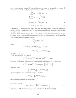 que é uma equação separável, logo podemos determinar µ agrupando os termos de
maneira conveniente e integrando diretamente ambos os lados, então
dµ
µ(x)
(x) = P(x)dx ou
dµ
µ(x)
(x) = P(x)dx
ln|µ(x)| = P(x)dx ou (18)
µ(x) = e P(x)dx
(19)
A função µ(x) determinada acima é um fator integrante para a equação diferencial
linear, e µ(x) = 0 para todo x em I, sendo também uma função contínua e diferenciável
neste intervalo.
Podemos observar também que (16) é uma equação diferencial exata ainda que F(x) =
0, ou seja, F(x) não tem qualquer inuência na hora de se determinar o fator integrante
µ(x), pois temos da equação (17) que
∂µ
∂y
(x)F(x) = 0
Logo,
e P(x)dx
dy + e P(x)dx
[P(x)y − F(x)]dx e
e P(x)dx
dy + e P(x)dx
P(x)ydx
são diferenciais exatas.
Agora, reescrevendo (16), temos
e P(x)dx
dy + e P(x)dx
P(x)ydx = e P(x)dx
F(x)dx
Podemos vericar que o lado esquerdo da equação acima pode ser escrito como:
e P(x)dx
dy + e P(x)dx
P(x)ydx =
d
dx
e P(x)dx
y
Portanto temos,
d
dx
e P(x)dx
y = e P(x)dx
F(x)dx
agora integrando esta última em relação a x temos,
e P(x)dx
y = e P(x)dx
F(x)dx + c
onde c é uma constante de integração.
resolvendo para y,
y = e− P(x)dx
e P(x)dx
F(x)dx + c (20)
Portanto, se (14) tiver uma solução, essa solução será da forma de (20)
22
 