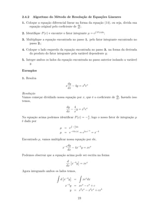 2.4.2 Algorítmo do Método de Resolução de Equações Lineares
1. Coloque a equação diferencial linear na forma da equação (14), ou seja, divida sua
equação original pelo coeciente de dy
dx
;
2. Identique P(x) e encontre o fator integrante µ = e P(x)dx
;
3. Multiplique a equação encontrada no passo 1. pelo fator integrante encontrado no
passo 2.;
4. Coloque o lado esquerdo da equação encontrada no passo 3. na forma da derivada
do produto do fator integrante pela variável dependente y;
5. Integre ambos os lados da equação encontrada no passo anterior isolando a variável
y.
Exemplos
1. Resolva
x
dy
dx
− 4y = x6
ex
Resolução
Vamos começar dividindo nossa equação por x, que é o coeciente de dy
dx
, fazendo isso
temos,
dy
dx
−
4
x
y = x5
ex
Na equação acima podemos identicar P(x) = −4
x
, logo o nosso fator de integração µ
é dado por
µ = e − 4
x
dx
µ = e−4 ln |x|
= eln x−4
= x−4
Encontrado µ, vamos multiplicar nossa equação por ele,
x−4 dy
dx
− 4x−5
y = xex
Podemos observar que a equação acima pode ser escrita na forma
d
dx
x−4
y = xex
Agora integrando ambos os lados temos,
d x−4
y = xex
dx
x−4
y = xex
− ex
+ c
y = x5
ex
− x4
ex
+ cx4
23
 
