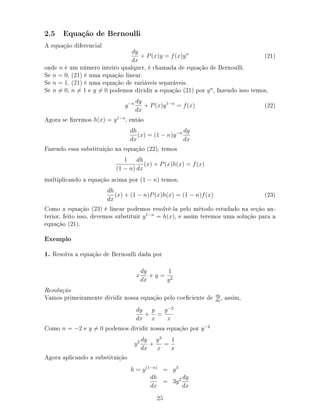 2.5 Equação de Bernoulli
A equação diferencial
dy
dx
+ P(x)y = f(x)yn
(21)
onde n é um número inteiro qualquer, é chamada de equação de Bernoulli.
Se n = 0, (21) é uma equação linear.
Se n = 1, (21) é uma equação de variáveis separáveis.
Se n = 0, n = 1 e y = 0 podemos dividir a equação (21) por yn
, fazendo isso temos,
y−n dy
dx
+ P(x)y1−n
= f(x) (22)
Agora se zermos h(x) = y1−n
, então
dh
dx
(x) = (1 − n)y−n dy
dx
Fazendo essa substituição na equação (22), temos
1
(1 − n)
dh
dx
(x) + P(x)h(x) = f(x)
multiplicando a equação acima por (1 − n) temos,
dh
dx
(x) + (1 − n)P(x)h(x) = (1 − n)f(x) (23)
Como a equação (23) é linear podemos resolvê-la pelo método estudado na seção an-
terior, feito isso, devemos substituir y1−n
= h(x), e assim teremos uma solução para a
equação (21).
Exemplo
1. Resolva a equação de Bernoulli dada por
x
dy
dx
+ y =
1
y2
Resolução
Vamos primeiramente dividir nossa equação pelo coeciente de dy
dx
, assim,
dy
dx
+
y
x
=
y−2
x
Como n = −2 e y = 0 podemos dividir nossa equação por y−2
y2 dy
dx
+
y3
x
=
1
x
Agora aplicando a substituição
h = y(1−n)
= y3
dh
dx
= 3y2 dy
dx
25
 