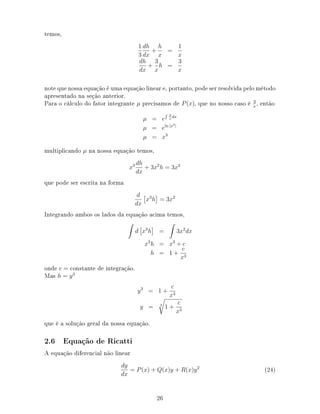 temos,
1
3
dh
dx
+
h
x
=
1
x
dh
dx
+
3
x
h =
3
x
note que nossa equação é uma equação linear e, portanto, pode ser resolvida pelo método
apresentado na seção anterior.
Para o cálculo do fator integrante µ precisamos de P(x), que no nosso caso é 3
x
, então
µ = e
3
x
dx
µ = eln |x3|
µ = x3
multiplicando µ na nossa equação temos,
x3 dh
dx
+ 3x2
h = 3x2
que pode ser escrita na forma
d
dx
x3
h = 3x2
Integrando ambos os lados da equação acima temos,
d x3
h = 3x2
dx
x3
h = x3
+ c
h = 1 +
c
x3
onde c = constante de integração.
Mas h = y3
y3
= 1 +
c
x3
y = 3
1 +
c
x3
que é a solução geral da nossa equação.
2.6 Equação de Ricatti
A equação diferencial não linear
dy
dx
= P(x) + Q(x)y + R(x)y2
(24)
26
 