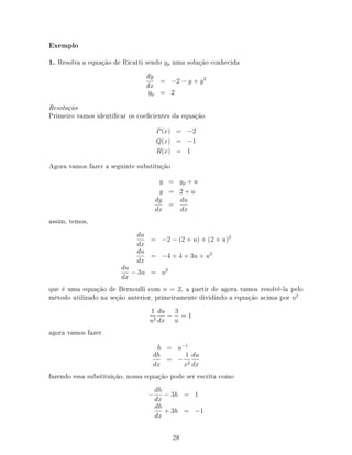 Exemplo
1. Resolva a equação de Ricatti sendo yp uma solução conhecida
dy
dx
= −2 − y + y2
yp = 2
Resolução
Primeiro vamos identicar os coecientes da equação
P(x) = −2
Q(x) = −1
R(x) = 1
Agora vamos fazer a seguinte substitução
y = yp + u
y = 2 + u
dy
dx
=
du
dx
assim, temos,
du
dx
= −2 − (2 + u) + (2 + u)2
du
dx
= −4 + 4 + 3u + u2
du
dx
− 3u = u2
que é uma equação de Bernoulli com n = 2, a partir de agora vamos resolvê-la pelo
método utilizado na seção anterior, primeiramente dividindo a equação acima por u2
1
u2
du
dx
−
3
u
= 1
agora vamos fazer
h = u−1
dh
dx
= −
1
x2
du
dx
fazendo essa substituição, nossa equação pode ser escrita como
−
dh
dx
− 3h = 1
dh
dx
+ 3h = −1
28
 