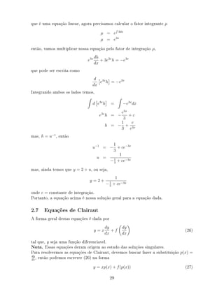 que é uma equação linear, agora precisamos calcular o fator integrante µ
µ = e 3dx
µ = e3x
então, vamos multiplicar nossa equação pelo fator de integração µ,
e3x dh
dx
+ 3e3x
h = −e3x
que pode ser escrita como
d
dx
e3x
h = −e3x
Integrando ambos os lados temos,
d e3x
h = −e3x
dx
e3x
h = −
e3x
3
+ c
h = −
1
3
+
c
e3x
mas, h = u−1
, então
u−1
= −
1
3
+ ce−3x
u =
1
−1
3
+ ce−3x
mas, ainda temos que y = 2 + u, ou seja,
y = 2 +
1
−1
3
+ ce−3x
onde c = constante de integração.
Portanto, a equação acima é nossa solução geral para a equação dada.
2.7 Equações de Clairaut
A forma geral destas equações é dada por
y = x
dy
dx
+ f
dy
dx
(26)
tal que, y seja uma função diferenciavel.
Nota. Essas equações deram origem ao estudo das soluções singulares.
Para resolvermos as equações de Clairaut, devemos buscar fazer a substituição p(x) =
dy
dx
, então podemos escrever (26) na forma
y = xp(x) + f(p(x)) (27)
29
 